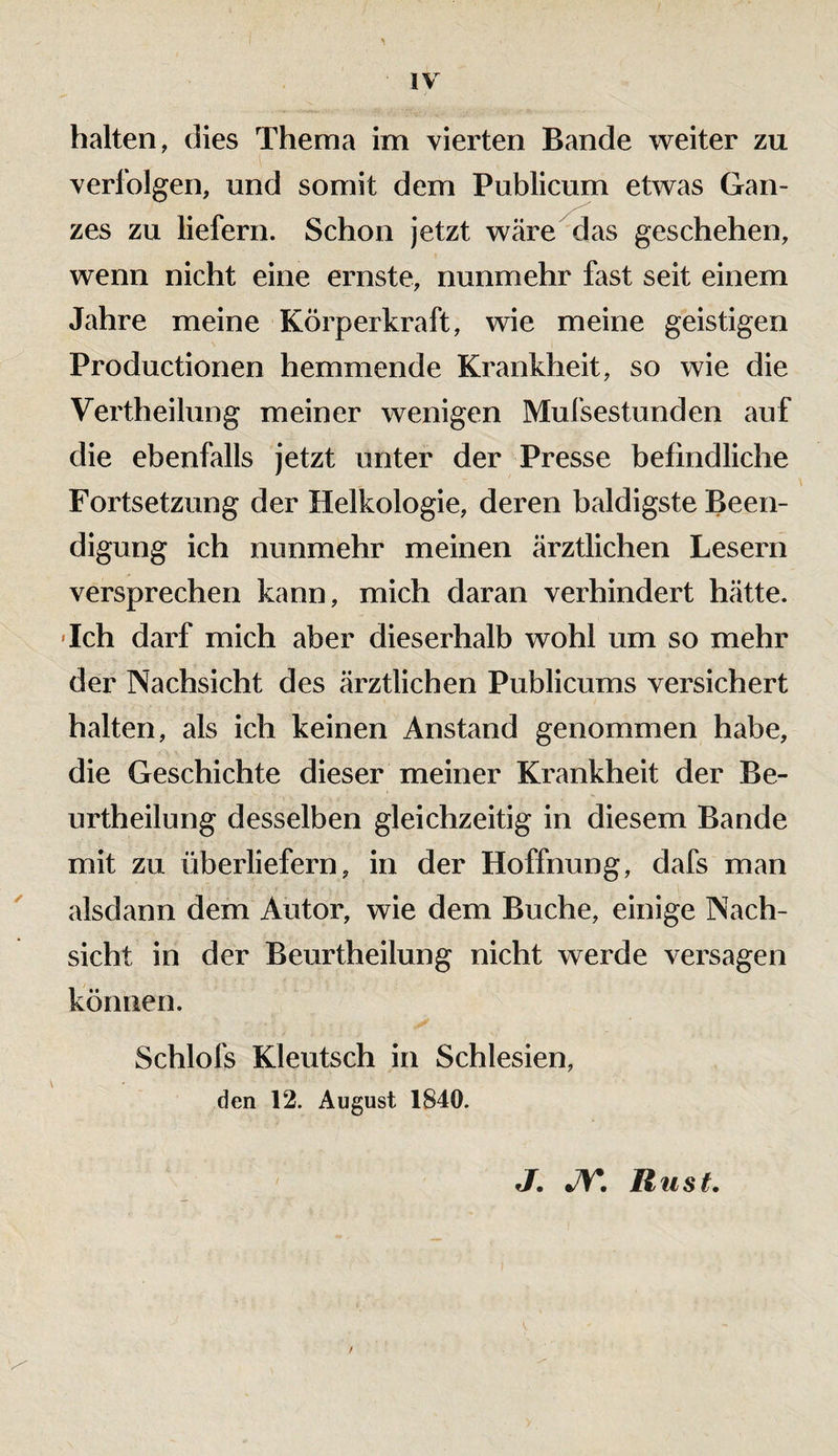 halten, dies Thema im vierten Bande weiter zu verfolgen, und somit dem Publicum etwas Gan¬ zes zu liefern. Schon jetzt wäre das geschehen, wenn nicht eine ernste, nunmehr fast seit einem Jahre meine Körperkraft, wie meine geistigen Productionen hemmende Krankheit, so wie die Vertheilung meiner wenigen Mufsestunden auf die ebenfalls jetzt unter der Presse befindliche Fortsetzung der Helkologie, deren baldigste Been¬ digung ich nunmehr meinen ärztlichen Lesern versprechen kann, mich daran verhindert hätte. 'Ich darf mich aber dieserhalb wohl um so mehr der Nachsicht des ärztlichen Publicums versichert halten, als ich keinen Anstand genommen habe, die Geschichte dieser meiner Krankheit der Be- urtheilung desselben gleichzeitig in diesem Bande mit zu überliefern, in der Hoffnung, dafs man alsdann dem Autor, wie dem Buche, einige Nach¬ sicht in der Beurtheilung nicht werde versagen können. Schlofs Kleutsch in Schlesien, den 12. August 1S40. j. jy, Rust.