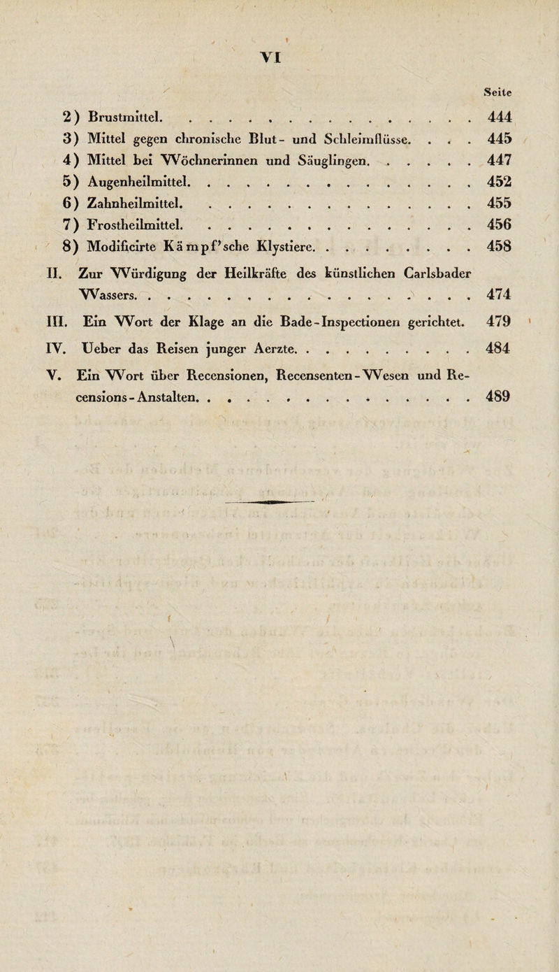 I VI Seile 2 ) Brustmittel.444 3) Mittel gegen chronische Blut- und Schleimflüsse. . . . 445 4) Mittel bei Wöchnerinnen und Säuglingen.447 5 ) Augenheilmittel.452 6 ) Zahnheilmittel.455 7) Frostheilmittel.456 8) Modificirte Kämpf’sche Klystiere.458 II. Zur Würdigung der Heilkräfte des künstlichen Carlsbader Wassers...474 III. Ein Wort der Klage an die Bade-Inspectionen gerichtet. 479 IV. lieber das Reisen junger Aerzte.484 V. Ein 'Wort über Recensionen, Recensenten-Wesen und Re- censions - Anstalten. . ...489
