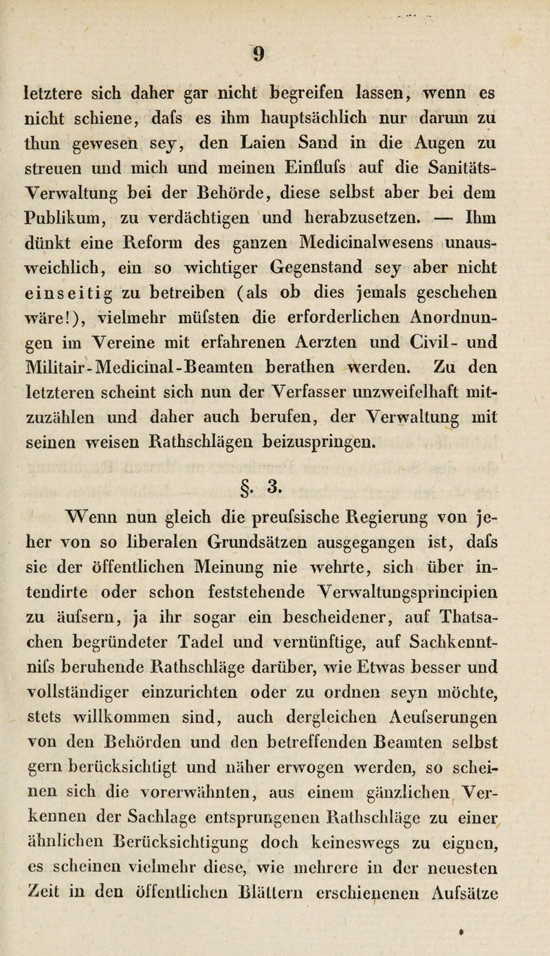 letztere sich daher gar nicht begreifen lassen^ wenn es nicht schiene, dafs es ihm hauptsächlich nur darum zu thun gewesen sej, den Laien Sand in die Augen zu streuen und mich und meinen Einflufs auf die Sanitäts- Verwaltung bei der Behörde, diese selbst aber bei dem Publikum, zu verdächtigen und herabzusetzen. —■ Ihm dünkt eine Reform des ganzen Medicinalwesens unaus¬ weichlich, ein so wichtiger Gegenstand sey aber nicht einseitig zu betreiben (als ob dies jemals geschehen wäre!), vielmehr müfsten die erforderlichen Anordnun¬ gen im Vereine mit erfahrenen Aerzten und Civil- und Militair-Medicinal-Beamten berathen Werden. Zu den letzteren scheint sich nun der Verfasser unzweifelhaft mit¬ zuzählen und daher auch berufen, der Verwaltung mit seinen weisen Rathschlägen beizuspringen. §. 3. Wenn nun gleich die preufsische Regierung von je¬ her von so liberalen Grundsätzen ausgegangen ist, dafs sie der öffentlichen Meinung nie wehrte, sich über in- tendirte oder schon feststehende Verwaltungsprincipien zu äufsern, ja ihr sogar ein bescheidener, auf Thatsa- chen begründeter Tadel und vernünftige, auf Sachkennt- nifs beruhende Rathschläge darüber, wie Etwas besser und vollständiger einzurichten oder zu ordnen seyn möchte, stets willkommen sind, auch dergleichen Aeufserungen von den Behörden und den betreffenden Beamten selbst gern berücksichtigt und näher erwogen werden, so schei¬ nen sich die vorerwähnten, aus einem gänzlichen^ Ver¬ kennen der Sachlage entsprungenen Rathschläge zu einer ähnlichen Berücksichtigung doch keineswegs zu eignen, es scheinen vielmehr diese, wie mehrere in der neuesten Zeit in den öffentlichen Blättern erschienenen Aufsätze