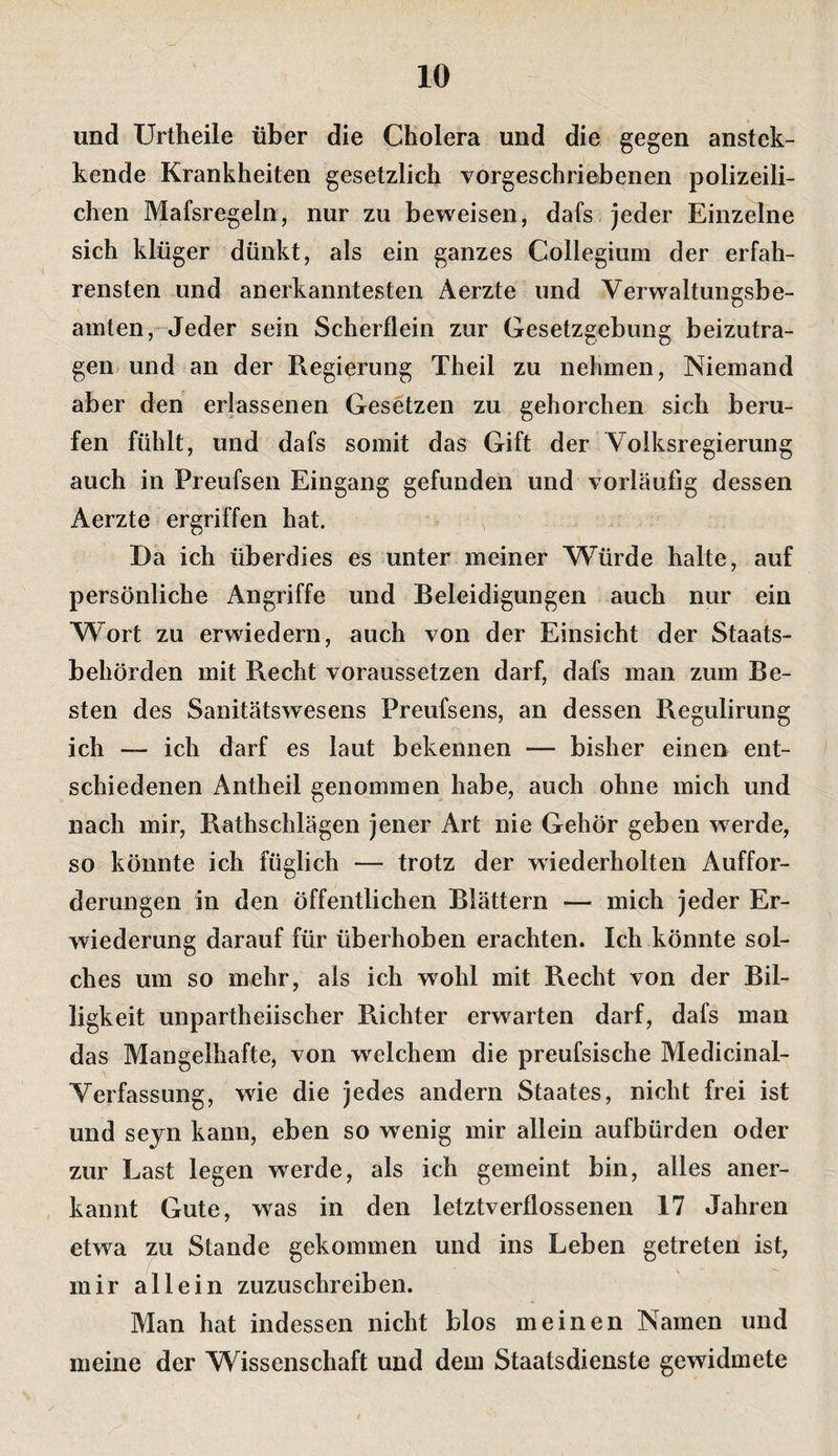 und Urtheile über die Cholera und die gegen anstek- kende Krankheiten gesetzlich vorgeschriebenen polizeili¬ chen Mafsregeln, nur zu beweisen, dafs jeder Einzelne sich klüger dünkt, als ein ganzes Collegium der erfah¬ rensten und anerkanntesten Aerzte und Verwaltungsbe¬ amten, Jeder sein Scherflein zur Gesetzgebung beizutra¬ gen und an der Regierung Theil zu nehmen. Niemand aber den erlassenen Gesetzen zu gehorchen sich beru¬ fen fühlt, und dafs somit das Gift der Volksregierung auch in Preufsen Eingang gefunden und vorläufig dessen Aerzte ergriffen hat. Da ich überdies es unter meiner Würde halte, auf persönliche Angriffe und Beleidigungen auch nur ein Wort zu erwiedern, auch von der Einsicht der Staats¬ behörden mit Recht voraussetzen darf, dafs man zum Be¬ sten des Sanitätswesens Preufsens, an dessen Regulirung ich — ich darf es laut bekennen — bisher einen ent¬ schiedenen Antheil genommen habe, auch ohne mich und nach mir, Rathschlägen jener Art nie Gehör geben werde, so könnte ich füglich — trotz der wiederholten Auffor¬ derungen in den öffentlichen Blättern — mich jeder Er¬ wiederung darauf für überhoben erachten. Ich könnte sol¬ ches um so mehr, als ich wohl mit Recht von der Bil¬ ligkeit unpartheiischer Richter erwarten darf, dafs man das Mangelhafte, von welchem die preufsische Medicinal- Verfassung, wie die jedes andern Staates, nicht frei ist und sejn kann, eben so wenig mir allein aufbürden oder zur Last legen werde, als ich gemeint bin, alles aner¬ kannt Gute, was in den letztverflossenen 17 Jahren etwa zu Stande gekommen und ins Leben getreten ist, mir allein zuzuschreiben. Man hat indessen nicht blos meinen Namen und meine der Wissenschaft und dem Staatsdienste gewidmete