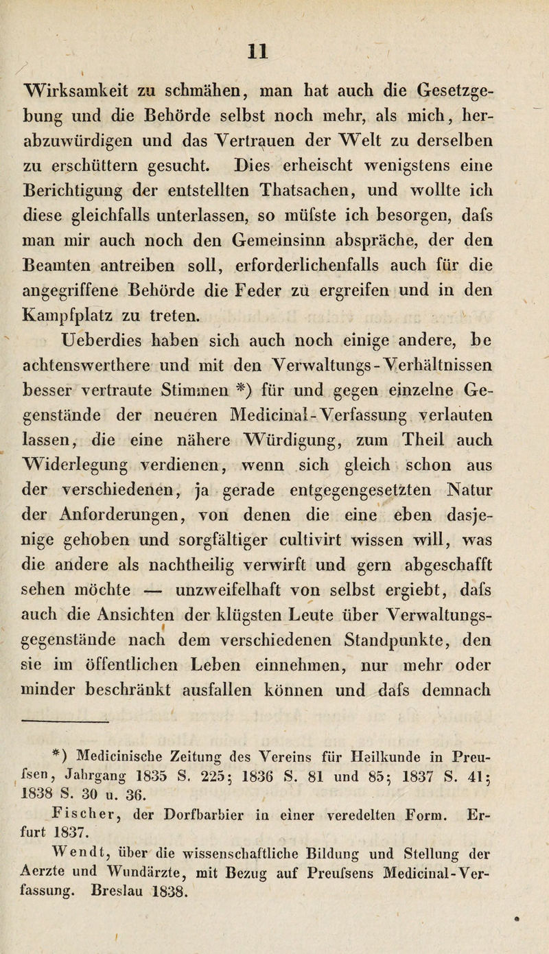/ Wirksamkeit zu schmähen, man hat auch die Gesetzge¬ bung und die Behörde selbst noch mehr, als mich, her¬ abzuwürdigen und das Vertrauen der Welt zu derselben zu erschüttern gesucht. Dies erheischt wenigstens eine Berichtigung der entstellten Thatsachen, und wollte ich diese gleichfalls unterlassen, so müfste ich besorgen, dafs man mir auch noch den Gemeinsinn abspräche, der den Beamten antreiben soll, erforderlichenfalls auch für die angegriffene Behörde die Feder zu ergreifen und in den Kampfplatz zu treten. Ueberdies haben sich auch noch einige andere, be achtenswerthere und mit den Verwaltungs-Yerhältnissen besser vertraute Stimmen für und gegen einzelne Ge¬ genstände der neueren Medicinal-Yerfassung verlauten lassen, die eine nähere Würdigung, zum Theil auch Widerlegung verdienen, wenn sich gleich schon aus der verschiedenen, ja gerade entgegengesetzten Natur der Anforderungen, von denen die eine eben dasje¬ nige gehoben und sorgfältiger cultivirt wissen will, was die andere als nachtheilig verwirft und gern abgeschafft sehen möchte — unzweifelhaft von selbst ergiebt, dafs auch die Ansichten der klügsten Leute über Yerwaltungs- gegenstände nach dem verschiedenen Standpunkte, den sie im öffentlichen Leben einnehmen, nur mehr oder minder beschränkt ausfallen können und dafs demnach *) Medicinische Zeitung des Vereins für Heilkunde in Preu- ^fsen, Jahrgang 1835 S. 225; 1836 S. 81 und 85^ 1837 S. 41; 1838 S. 30 u. 36. Fischer, der Dorfbarbier in einer veredelten Form. Er¬ furt 1837. Wendt, über die wissenschaftliche Bildung und Stellung der Aerzte und Wundärzte, mit Bezug auf Preufsens Medicinal-Ver¬ fassung. Breslau 1838.