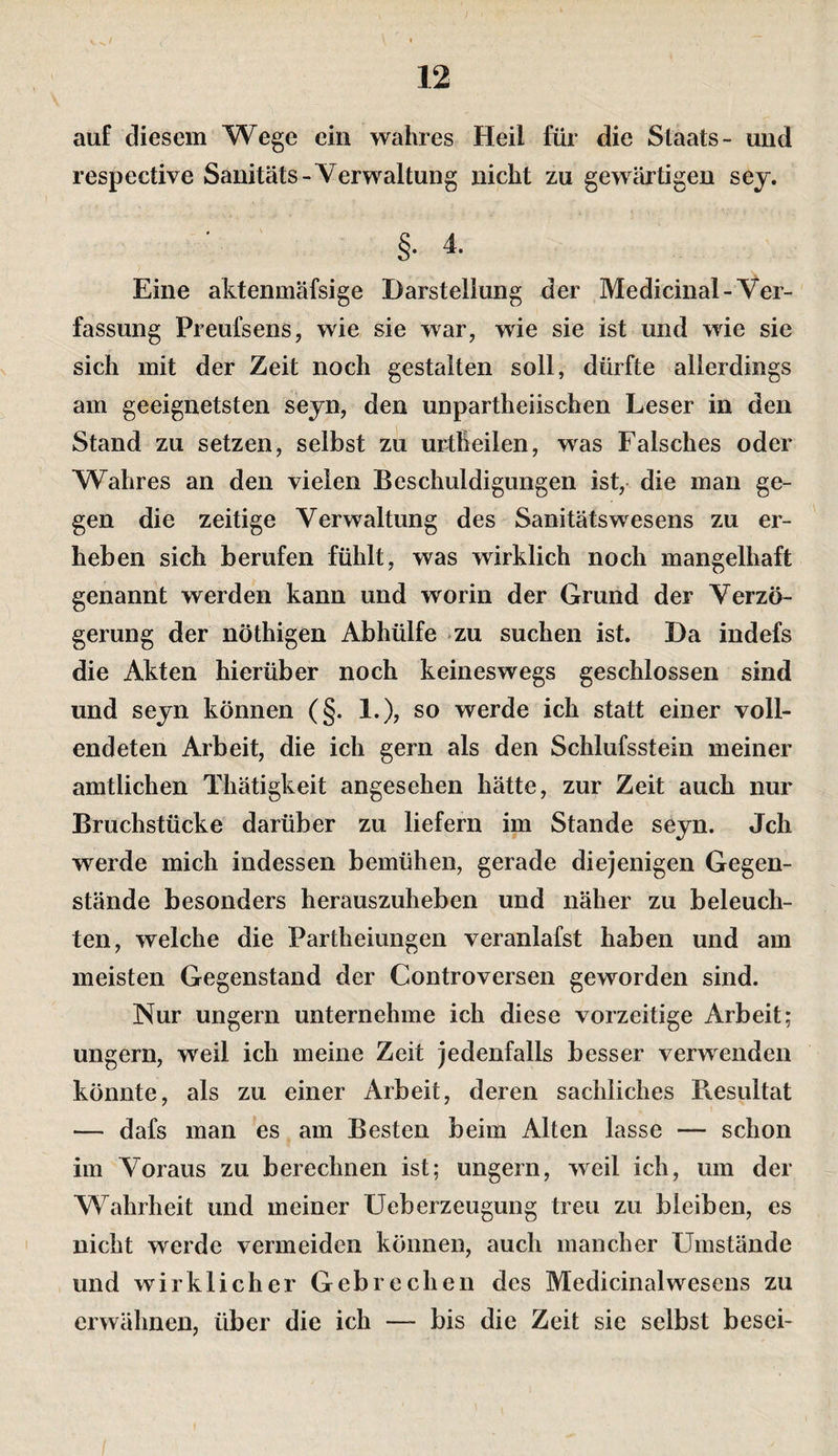 auf diesem Wege ein wahres Heil für die Staats- und respective Sanitäts-Verwaltung nicht zu gewärtigen sej. §. 4. Eine aktenmäfsige Darstellung der Medicinal-Ver¬ fassung Preufsens, wie sie war, wie sie ist und wie sie sich mit der Zeit noch gestalten soll, dürfte allerdings am geeignetsten seyn, den unpartheiischen Leser in den Stand zu setzen, selbst zii urtheilen, was Falsches oder Wahres an den vielen Beschuldigungen ist, die man ge¬ gen die zeitige Verwaltung des Sanitätswesens zu er¬ heben sich berufen fühlt, was wirklich noch mangelhaft genannt werden kann und worin der Grund der Verzö¬ gerung der nöthigen Abhülfe zu suchen ist. Da indefs die Akten hierüber noch keineswegs geschlossen sind und seyn können (§. 1.), so werde ich statt einer voll¬ endeten Arbeit, die ich gern als den Schlufsstein meiner amtlichen Thätigkeit angesehen hätte, zur Zeit auch nur Bruchstücke darüber zu liefern im Stande seyn. Jch werde mich indessen bemühen, gerade diejenigen Gegen¬ stände besonders herauszuheben und näher zu beleuch¬ ten, welche die Partheiungen veranlafst haben und am meisten Gegenstand der Controversen geworden sind. Nur ungern unternehme ich diese vorzeitige Arbeit; ungern, weil ich meine Zeit jedenfalls besser verwenden könnte, als zu einer Arbeit, deren sachliches Resultat — dafs man es am Besten beim Alten lasse — schon im Voraus zu berechnen ist; ungern, weil ich, um der Wahrheit und meiner Ueberzeugung treu zu bleiben, es nicht werde vermeiden können, auch mancher Umstände und wirklicher Gebrechen des Medicinalwesens zu erwähnen, über die ich ” bis die Zeit sie selbst besci-