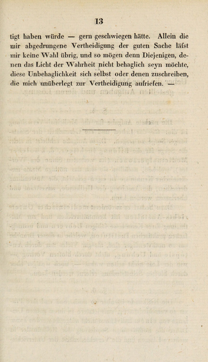 I tigt haben würde — gern geschwiegen hätte. Allein die mir abgedrungene Vertheidigung der guten Sache läfst mir keine Wahl übrig, und so mögen denn Diejenigen, de¬ nen das Licht der Wahrheit nicht behaglich seyn möchte, diese Unbehaglichkeit sich selbst oder denen zuschreiben, die mich unüberlegt zur Vertheidigung aufriefen. — i ! \ \r