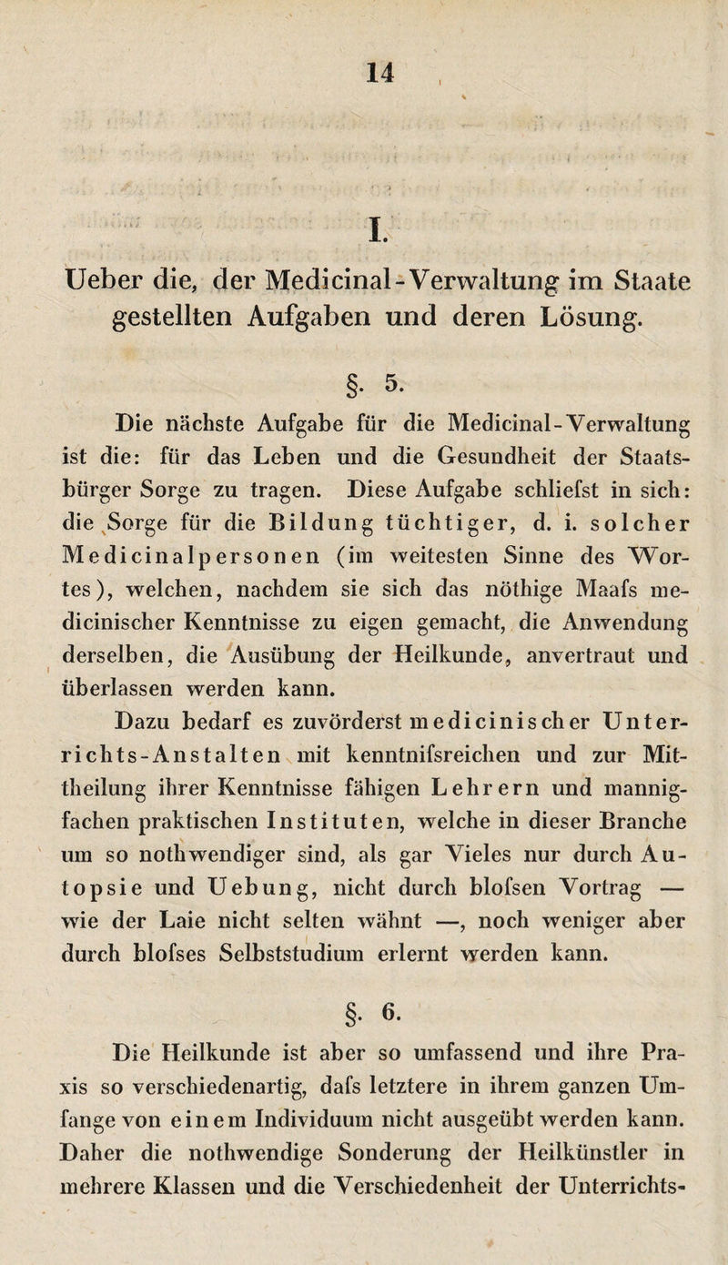I I. Ueber die, der Medicinal-Verwaltung im Staate gestellten Aufgaben und deren Lösung. §. 5. Die nächste Aufgabe für die Medicinal-Verwaltung ist die: für das Leben und die Gesundheit der Staats¬ bürger Sorge zu tragen. Diese Aufgabe schliefst in sich: die ^Sorge für die Bildung tüchtiger, d. i. solcher Medicinalpersonen (im weitesten Sinne des Wor¬ tes), welchen, nachdem sie sich das nöthige Maafs me- dicinischer Kenntnisse zu eigen gemacht, die Anwendung derselben, die Ausübung der Heilkunde, anvertraut und überlassen werden kann. Dazu bedarf es zuvörderst me di cinis eher Unter¬ richts-Ans t alten n mit kenntnifsreichen und zur Mit¬ theilung ihrer Kenntnisse fähigen Lehrern und mannig¬ fachen praktischen Instituten, welche in dieser Branche ' um so nothwendiger sind, als gar Vieles nur durch Au¬ topsie und Uebung, nicht durch blofsen Vortrag — wie der Laie nicht selten wähnt —, noch weniger aber durch blofses Selbststudium erlernt werden kann. §. 6. Die Heilkunde ist aber so umfassend und ihre Pra¬ xis so verschiedenartig, dafs letztere in ihrem ganzen Um¬ fange von einem Individuum nicht ausgeübt werden kann. Daher die nothwendige Sonderung der Heilkünstler in mehrere Klassen und die Verschiedenheit der Unterrichts-