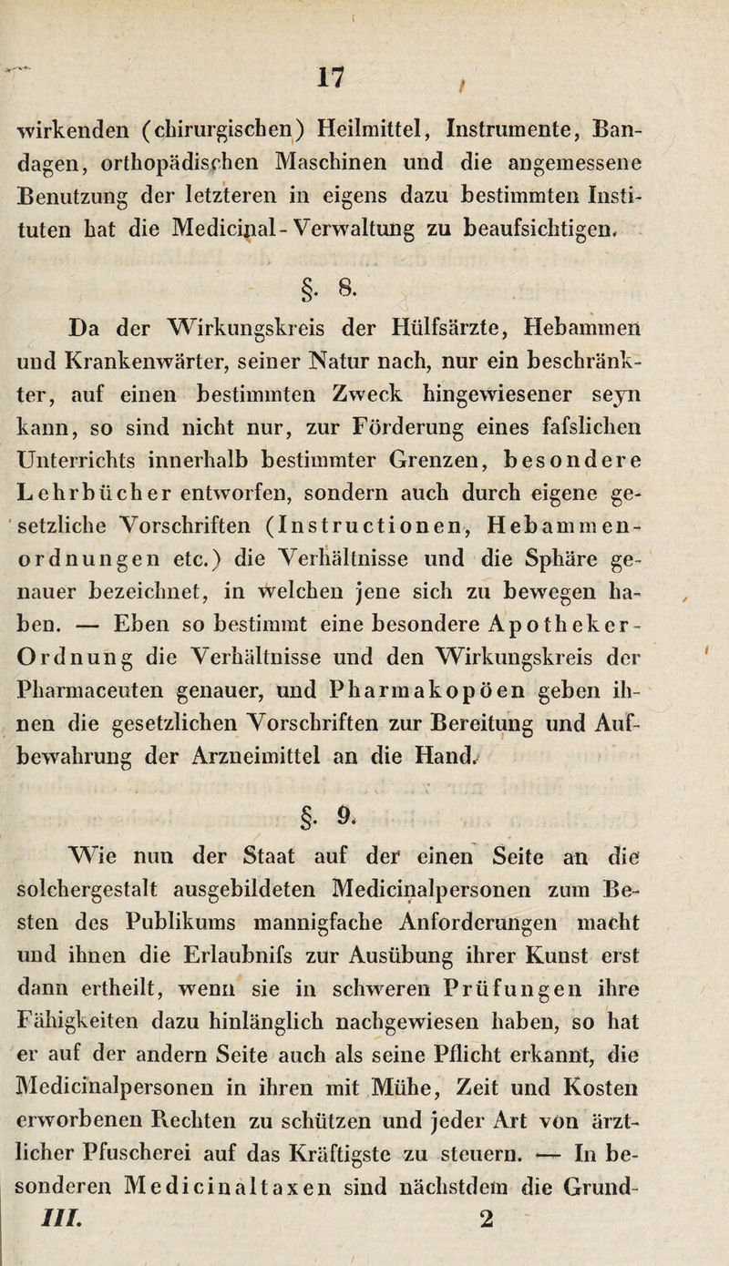 / wirkenden (cbiriir^iscben) Heilmittel, Instrumente, Ban¬ dagen, ortbopädiscben Maschinen und die angemessene Benutzung der letzteren in eigens dazu bestimmten Insti¬ tuten bat die Medicinal-Verwaltung zu beaufsichtigen- §• 8. ^ Da der Wirkungskreis der Hülfsärzte, Hebammen und Krankenwärter, seiner Natur nach, nur ein beschränk¬ ter, auf einen bestimmten Zweck hingewiesener seyn kann, so sind nicht nur, zur Förderung eines fafslichen Unterrichts innerhalb bestimmter Grenzen, besondere Lehrbücher entworfen, sondern auch durch eigene ge- ' setzliche Vorschriften (Instructionen, Hebammen¬ ordnungen etc.) die Verhältnisse und die Sphäre ge¬ nauer bezeichnet, in welchen jene sich zu bewegen ha¬ ben. — Eben so bestimmt eine besondere Apotheker- Or dnung die Verhältnisse und den Wirkungskreis der Pharmaceuten genauer, und Pharmakopoen geben ih¬ nen die gesetzlichen Vorschriften zur Bereitung und Auf¬ bewahrung der Arzneimittel an die Hand/ §. 9. Wie nun der Staat auf der einen Seite an die solchergestalt ausgebildeten Medicinalpersonen zum Be¬ sten des Publikums mannigfache Anforderungen macht und ihnen die Erlaubnifs zur Ausübung ihrer Kunst erst dann ertheilt, wenn sie in schweren Prüfungen ihre Fähigkeiten dazu hinlänglich nachgewiesen haben, so hat er auf der andern Seite auch als seine Pflicht erkannt, die Medicinalpersonen in ihren mit Mühe, Zeit und Kosten erworbenen Rechten zu schützen und jeder Art von ärzt¬ licher Pfuscherei auf das Kräftigste zu steuern. In be¬ sonderen Medicinaltaxen sind nächstdem die Grund- III. 2