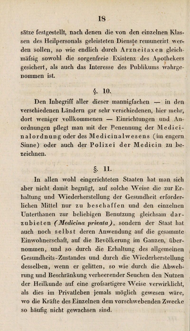 Sätze festgestellt, nach denen die von den einzelnen Klas¬ sen des Heilpersonals geleisteten Dienste remunerirt wer¬ den sollen, so wie endlich durch Arzneitaxen gleich- mäfsig sowohl die sorgenfreie Existenz des Apothekers gesichert, als auch das Interesse des Publikums wahrge- Dommen ist. §. 10. Den Inbegriff aller dieser mannigfachen — in den verschiedenen Ländern gar sehr verschiedenen, hier mehr, dort weniger vollkommenen Einrichtungen und An¬ ordnungen pflegt man mit der Benennung der Medici- nalordnung oder des Medicinalwesens (im engem Sinne) oder auch der Polizei der Medicin zu be¬ zeichnen. §. 11. In allen wohl eingerichteten Staaten hat man sich aber nicht damit begnügt, auf solche Weise die zur Er¬ haltung und Wiederherstellung der Gesundheit erforder¬ lichen Mittel nur zu beschaffen und den einzelnen Unterthanen zur beliebigen Benutzung gleichsam dar¬ zubieten (Medicina privata), sondern der Staat hat auch noch selbst deren Anwendung auf die gesammte Einwohnerschaft, auf die Bevölkerung im Ganzen, über¬ nommen, und so durch die Erhaltung des allgemeinen Gesundheits-Zustandes und durch die Wiederherstellung desselben, wenn er gelitten, so wie durch die Abweh¬ rung und Beschränkung verheerender Seuchen den Nutzen der Heilkunde auf eine grofsartigere Weise verwirklicht, als dies im Privatleben jemals möglich gewesen wäre, wo die Kräfte des Einzelnen dem vorschwebenden Zwecke so häufig nicht gewachsen sind.