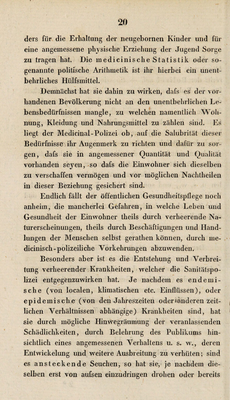 ders für die Erhaltung der neugebornen Kinder und für eine angemessene physische Erziehung der Jugend Sorge zu tragen hat. Die medicinische Statistik oder so¬ genannte politische Arithmetik ist ihr hierbei ein unent¬ behrliches Hülfsmittel. Demnächst hat sie dahin zu wirken, dafs es der vor¬ handenen Bevölkerung nicht an den unentbehrlichen Le¬ bensbedürfnissen mangle, zu welchen namentlich Woh¬ nung, Kleidung und Nahrungsmittel zu zählen sind. Es liegt der Medicinal-Polizei ob, auf die Salubrität dieser Bedürfnissen ihr Augenmerk zu richten und dafür zu sor¬ gen, dafs sie in angemessener Quantität und Qualität vorhanden seyen, »so dafs die Einwohner sich dieselben zu verschaffen vermögen und vor möglichen Nachtheilen in dieser Beziehung gesichert sind. Endlich fällt der öffentlichen Gesundheitspflege noch anheim, die mancherlei Gefahren, in welche Leben und Gesundheit der Einwohner theils durch verheerende Na¬ turerscheinungen, theils durch Beschäftigungen und Hand¬ lungen der Menschen selbst gerathen können, durch me- . dicinisch-polizeiliche Vorkehrungen abzuwenden. Besonders aber ist es die Entstehung und Verbrei¬ tung verheerender Krankheiten, welcher die Sanitätspo¬ lizei entgegenzuwirken hat. Je nachdem es endemi¬ sche (von localen, klimatischen etc. Einflüssen), oder epidemische (von den Jahreszeiten oder ränderen zeit¬ lichen Verhältnissen abhängige) Krankheiten sind, hat sie durch mögliche Hinwegräumung der veranlassenden Schädlichkeiten, durch Belehrung des Publikums hin¬ sichtlich eines angemessenen Verhaltens u. s. w., deren Entwickelung und weitere Ausbreitung zu verhüten; sind es ansteckende Seuchen, so hat sie, je nachdem die¬ selben erst von aufsen einzudringen drohen oder bereits