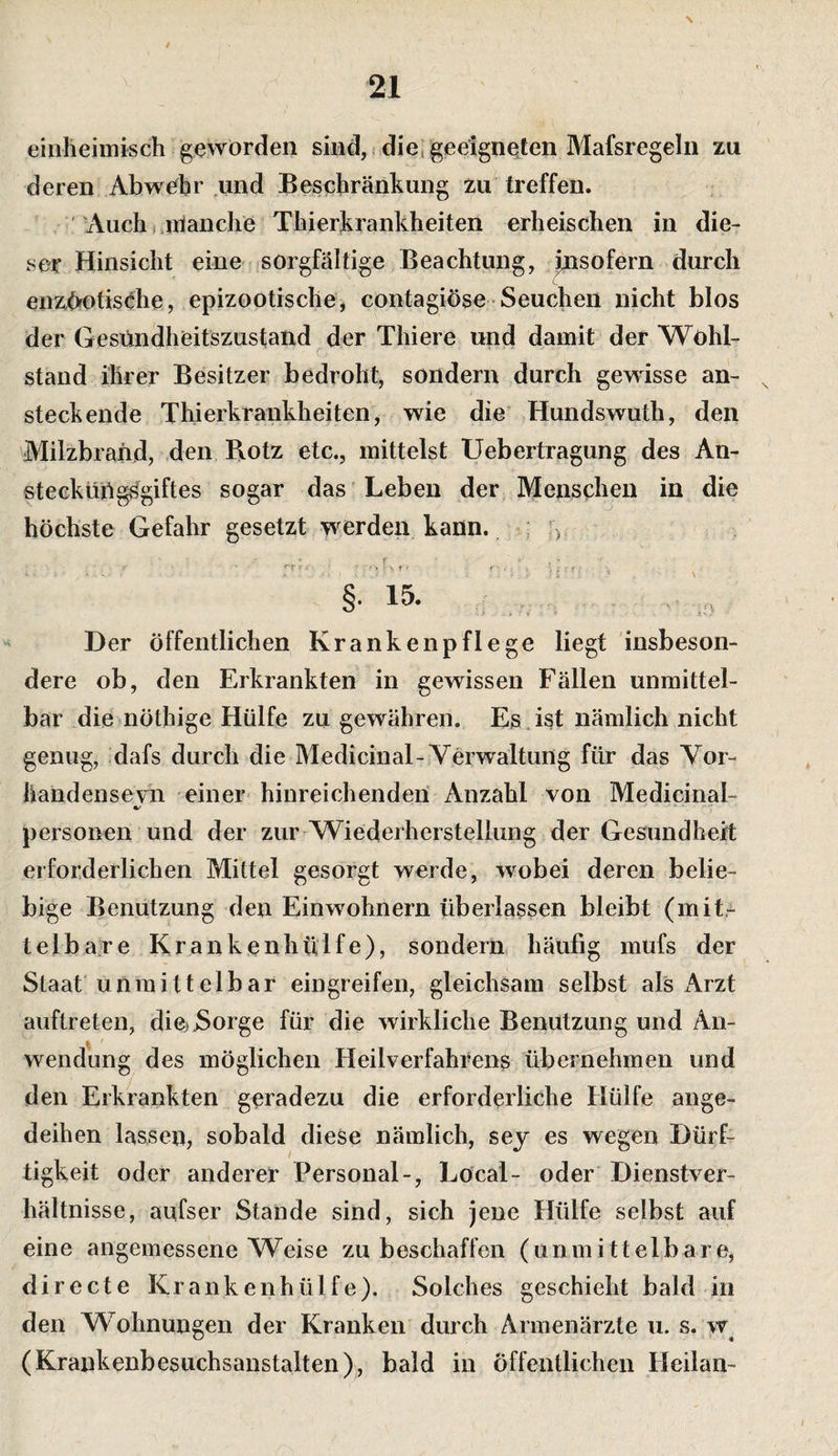 einheimisch geworden sind, i die, geeigneten Mafsregeln zu deren Abwehr und Beschränkung zu treffen. ''Auch (jrianche Thierkrankheiten erheischen in die¬ ser Hinsicht eine sorgfältige Beachtung, insofern durch enzOfOtisehe, epizootische, contagiöse Seuchen nicht blos der Gesündheitszustand der Thiere und damit der Wohl¬ stand ihrer Besitzer bedroht, sondern durch gewisse an¬ steckende Thierkrankheiten, wie die Hundswuth, den Milzbrand, den Rotz etc., mittelst Uebertragung des An- stecküOg^giftes sogar das Leben der Menschen in die höchste Gefahr gesetzt werden kann. &gt; c . • §• 15- Der öffentlichen Krankenpflege liegt insbeson¬ dere ob, den Erkrankten in gewissen Fällen unmittel¬ bar die nöthige Hülfe zu gewähren. Es Jst nämlich nicht genug, dafs durch die Medicinal-Verwaltung für das Vor- handenseyn einer hinreichenden Anzahl von Medicinal- personell und der zur Wiederherstellung der Gesundheit erforderlichen Mittel gesorgt werde, wobei deren belie¬ bige Benutzung den Einwohnern überlassen bleibt (mit¬ telbare Krankenhülfe), sondern häufig mufs der Staat'unmittelbar eingreifen, gleichsam selbst als x\rzt auftreten, diCjjSorge für die wirkliche Benutzung und An¬ wendung des möglichen Heilverfahrens übernehmen und den Erkrankten geradezu die erforderliche Hülfe ange¬ deihen lassen, sobald diese nämlich, sey es wegen Dürf¬ tigkeit oder anderer Personal-, Local- oder Dienstver¬ hältnisse, aufser Stande sind, sich jene Hülfe selbst auf eine angemessene Weise zu beschaffen (unmittelbare, directe Krankenhülfe). Solches geschieht bald in den Wohnungen der Kranken durch Armenärzte u. s. w^ (Krankenbesuchsanstalten),, bald in Öffentlichen Heilan-