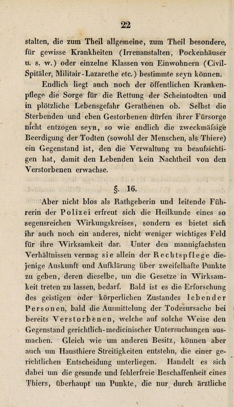stalten, die zum Thell allgemeine, zum Theil besondere, für gewisse Krankheiten (Irrenanstalten, Pockenhäuser u. s, w.) oder einzelne Klassen von Einwohnern (Civil- Spitäler, Militair-Lazarethe etc.) bestimmte seyn können. Endlich liegt auch noch der öffentlichen Kranken¬ pflege die Sorge* für die Rettung der Scheintodten und in plötzliche Lebensgefahr Gerathenen ob. Selbst die Sterbenden und eben Gestorbenen* dürfen ihrer Fürsorge nicht entzogen seyn, so wie endlich die zweckmäfsige Beerdigung der Todten (sowohl der Menschen, als^ Thiere) ein Gegenstand ist, den die Verwaltung zu beaufsichti¬ gen hat, damit den Lebenden kein Nachtheil von den Verstorbenen erwachse. §.16. Aber nicht blos als Rathgeberin und leitende Füh¬ rerin der Polizei erfreut sich die Heilkunde eines so segensreichen Wirkungskreises, sondern es bietet sich ihr auch noch ein anderes, nicht weniger wichtiges Feld für ihre Wirksamkeit dar. Unter den mannigfachsten Verhältnissen vermag sie allein der Rechtspflege die¬ jenige Auskunft und Aufklärung über zweifelhafte Punkte zu geben, deren dieselbe, um die Gesetze in Wirksam¬ keit treten zu lassen, bedarf. Bald ist es die Erforschung des geistigen oder körperlichen Zustandes lebender Personen, bald die Ausmittelung der Todesursache bei bereits Verstorbenen, welche auf solche Weise den Gegenstand gerichtlich-medicinischer Untersuchungen aus¬ machen. Gleich wie um anderen Besitz, können aber auch um Hausthiere Streitigkeiten entstehn, die einer ge¬ richtlichen Entscheidung unterliegen. Handelt es sich dabei um die gesunde und fehlerfreie Beschaffenheit eines Thiers, überhaupt um Punkte, die nur durch ärztliche