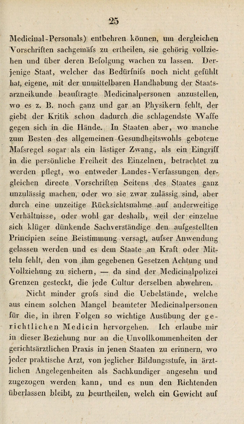 Medicinal-Personals) entbehren können, um dergleichen Vorschriften sachgemäfs zu ertheilen, sie gehörig vollzie¬ hen und über deren Befolgung wachen zu lassen. Der¬ jenige Staat, welcher das Bedürfnifs noch nicht gefühlt hat, eigene, mit der unmittelbaren Handhabung der Staats¬ arzneikunde beauftragte Medicinalpersonen anzustellen, wo es z. B. noch ganz und gar an Physikern fehlt, der giebt der Kritik schon dadurch die schlagendste Waffe gegen sich in die Hände. In Staaten aber, wo manche zum Besten des allgemeinen -Gesundheitswohls gebotene Mafsregel sogar als ein lästiger Zwang, als ein Eingriff in die persönliche Freiheit des Einzelnen, betrachtet zu w'erden pflegt, wo entweder Landes-Verfassungen der¬ gleichen directe Vorschriften Seitens des Staates ganz unzulässig machen, oder wo sie zwar zulässig sind, aber durch eine unzeitige Rücksichtsnahme ^auf anderweitige Verhältnisse, oder wohl gar deshalb,, weil der einzelne sich klüger dünkende Sachverständige den .aufgestellten Principien seine Beistimmung versagt, aufser Anwendung gelassen werden und es dem Staate an Kraft oder Mit¬ teln fehlt, den von jhm gegebenen Gesetzen Achtung und Vollziehung zu sichern, — da sind der Medicinalpolizei Grenzen gesteckt, die jede Cultur derselben abwehren. Nicht minder grofs sind die Uebelstände, welche aus einem solchen Mangel beamteter Medicinalpersonen für die, in ihren Folgen so wichtige Ausübung der ge¬ richtlich en Medicin hervorgehen. Ich erlaube mir in dieser Beziehung nur an die^Unvollkommenheiten der gerichtsärztlichen Praxis in jenen Staaten zu erinnern, wo jeder praktische Arzt, von jeglicher Bildungsstufe, in ärzt¬ lichen Angelegenheiten als Sachkundiger angesehn und zugezogen werden kann, und es mm den Richtenden überlassen bleibt, zu beurtheilen, welch ein Gewicht auf