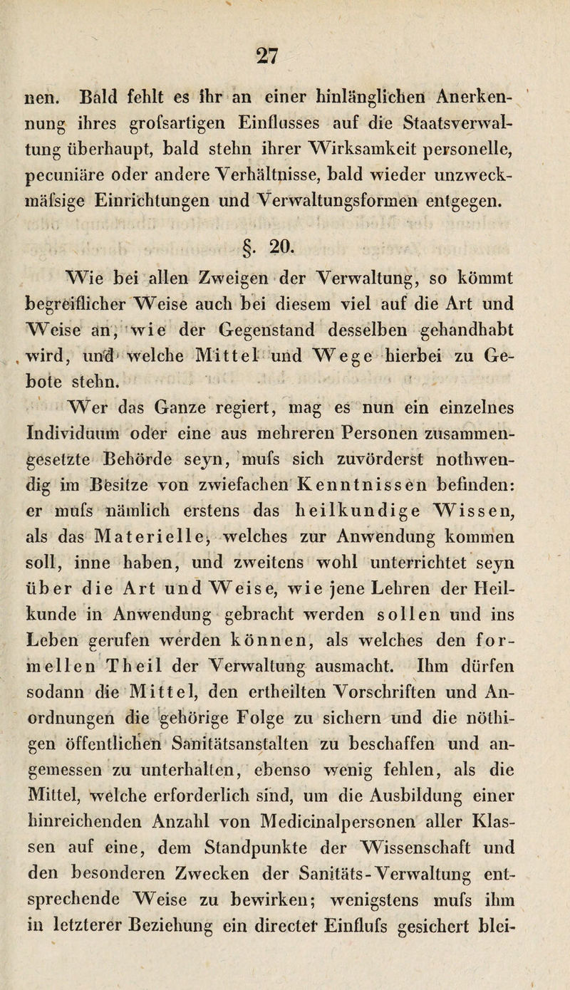 s 27 nen. Bald fehlt es ihr an einer hinlänglichen Anerken¬ nung ihres grofsartigen Einflusses auf die Staatsverwal¬ tung überhaupt, bald stehn ihrer Wirksamkeit personelle, pecuniäre oder andere Yerhältnisse, bald wieder unzweck- mäfsige Einrichtungen und Verwaltungsformen entgegen. §• 20. Wie bei allen Zweigen der Yerw^altung, so kömmt begreiflicher Weise auch bei diesem viel auf die Art und Weise an, wie der Gegenstand desselben gehandhabt , wird, und&gt; welche Mi 11 e 1 • und W ege hierbei zu Ge¬ bote stehn. ’ Wer das Ganze regiert, mag es nun ein einzelnes Individuum oder eine aus mehreren Personen zusammen¬ gesetzte Behörde seyn, mufs sich zuvörderst nothwen- dig im Besitze von zwiefachen Kenntnissen befinden: er mufs nämlich erstens das heilkundige Wissen, als das Materielle^ welches zur Anwendung kommen soll, inne haben, und zweitens wohl unterrichtet seyn über die Art und Weise, wie jene Lehren der Heil¬ kunde in Anwendung gebracht werden sollen und ins Leben gerufen werden können, als welches den for¬ mellen Theil der Verwaltung ausmacht. Ihm dürfen sodann die Mittel, den ertheilten Vorschriften und An¬ ordnungen die ^gehörige Folge zu sichern und die nöthi- gen öffentlichen Sanitätsanstalten zu beschaffen und an¬ gemessen zu unterhalten, ebenso wenig fehlen, als die Mittel, welche erforderlich sind, um die Ausbildung einer hinreichenden Anzahl von Medicinalpersonen aller Klas¬ sen auf eine, dem Standpunkte der Wissenschaft und den besonderen Zwecken der Sanitäts-Verwaltung ent¬ sprechende Weise zu bewirken; wenigstens mufs ihm in letzterer Beziehung ein directet Einflufs gesichert blei-