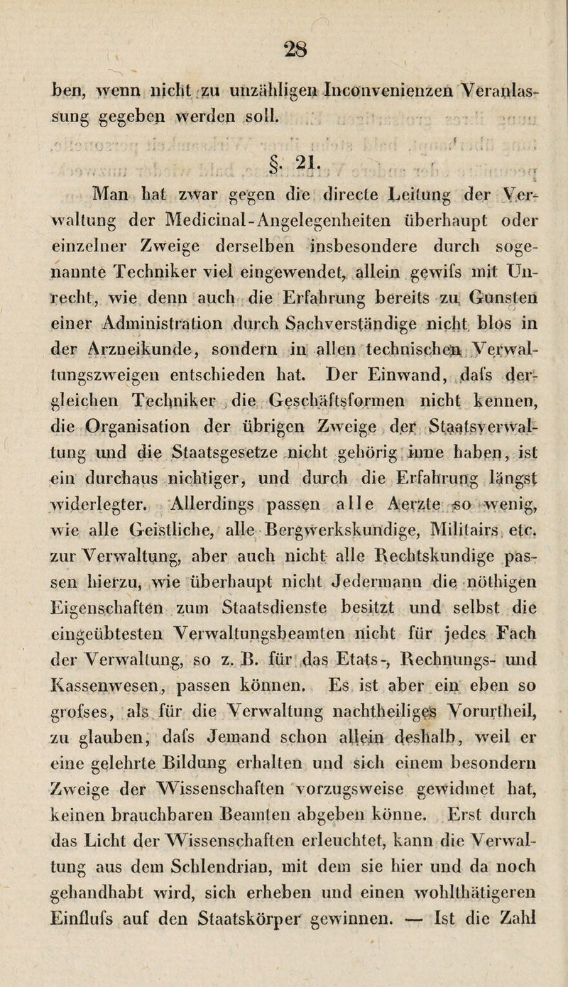 ben, wenn nicht zu unzähligen Inconvenienzen Veranlas¬ sung gegeben werden soll. . Man hat zwar gegen die directe Leitung der Ver¬ waltung der Medicinal-Angelegenheiten überhaupt oder einzelner Zweige derselben insbesondere durch soge¬ nannte Techniker viel eingewendeb allem gewifs mit LAi- recht, wie denn auch die Erfahrung bereits zu, Gunsten einer Administration durch Sachverständige nicht, blos in der Ärzneikunde, sondern in allen technischen; Verwal¬ tungszweigen entschieden hat. Der Einwand, dafs 4ci- gleichen Techniker die, Geschaftsformen nicht kennen, die Organisation der übrigen Zweige der StaalßverWal- tung und die Staatsgesetze nicht gehörig iime haben, ist ein durchaus nichtiger, und durch die Erfahrung längst widerlegter. Allerdings passen alle Aerzte «o wenig, wie alle Geistliche, alle Bergwerkskundige, Militairs. etc. zur Verwaltung, aber auch nicht alle Rechtskundige pas¬ sen hierzu, wie überhaupt nicht Jedermann die nöthigen Eigenschaften zum Staatsdienste besitzt und selbst die eingeübtesten Verwaltungsbeamten nicht für jedes Fach der Verwaltung, so z. B. für das Etats-, Bechntings- und Kassenwesen, passen können. Es ist aber ein eben so grofses, als für die Verwaltung nachtheiliges Vorurtheil, zu glauben; dafs Jemand schon allein deshalb, weil er eine gelehrte Bildung erhalten und sich einem besondern Zweige der Wissenschaften vorzugsweise gewidmet hat, keinen brauchbaren Beamten abgeben könne. Erst durch das Licht der Wissenschaften erleuchtet, kann die Verwal¬ tung aus dem Schlendrian, mit dem sie hier und da noch gehandhabt wird, sich erheben und einen wohlthätigereii Einflufs auf den Staatskörper gewinnen. — Ist die Zahl