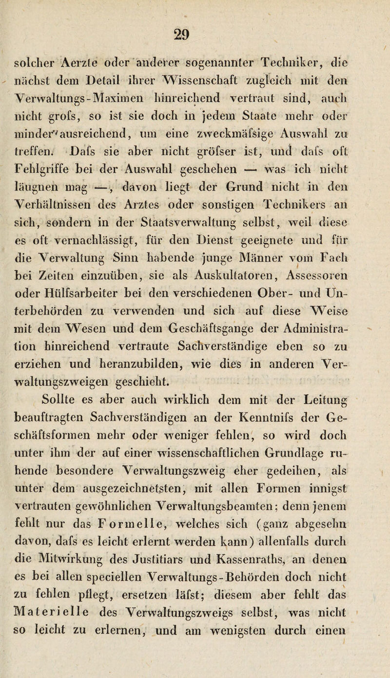 solcher Aerzle oder anderer sogenannter Techniker, die - nächst dem Detail ihrer Wissenschaft zugleich mit den Yerwaltungs-Maximen hinreichend vertraut sind, auch nicht grofs, so ist sie doch in jedem Staate mehr oder mindei'^ausreichend, um eine zweckmäfsige Auswahl zu treffen. Dafs sie aber nicht gröfser ist, und dafs oft Fehlgriffe bei der Auswahl geschehen — was ich nicht läugnen mag —■, davon liegt der Grund nicht in den Yerhältnissen des Arztes oder sonstigen Technikers an sich, sondern in der Staatsverwaltung selbst, weil diese es oft vernachlässigt, für den Dienst geeignete und für die Yerwaltung Sinn habende junge Männer vom Fach bei Zeiten einzuüben, sie als Auskultatoren, Assessoren oder Hülfsarbeiter bei den verschiedenen Ober- und Un¬ terbehörden zu verwenden und sich auf diese Weise mit dem Wesen und dem Geschäftsgänge der Administra¬ tion hinreichend vertraute Sachverständige eben so zu erziehen und heranzubiiden, wie dies in anderen Yer- waltungszweigen geschieht. ^ Sollte es aber auch wirklich dem mit der Leitung beauftragten Sachverständigen an der Kenntnifs der Ge¬ schäftsformen mehr oder weniger fehlen', so wird doch unter ihm der auf einer wissenschaftlichen Grundlage ru¬ hende besondere Yerwaltungszweig eher gedeihen, als unter dem ausgezeichnetsten, mit allen Formen innigst vertrauten gewöhnlichen Yerwaltungsbeamten; denn jenem fehlt nur das F ormelle, w'elches sich (ganz abgesehn davon, dafs es leicht erlernt werden kann) allenfalls durch die Mitwirkung des Justitiars und Kassenraths, an denen es bei allen speciellen Yerwaltungs-Behörden doch nicht zu fehlen pflegt, ersetzen läfst; diesem aber fehlt das Materielle des Yerwaltungszweigs selbst, was nicht so leicht zu erlernen, und am wenigsten durch einen