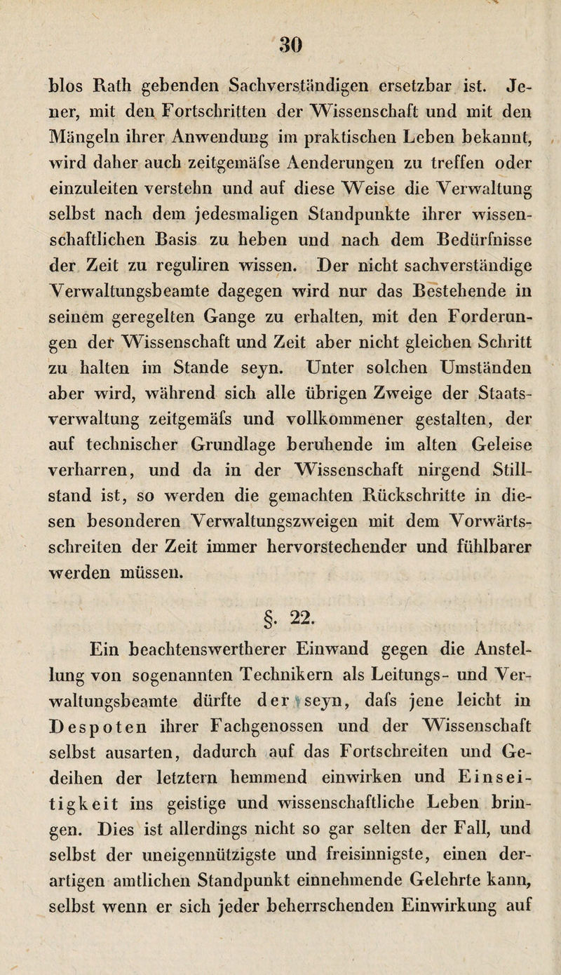 . ^ 30 blos Rath gebenden Sachverständigen ersetzbar ist. Je¬ ner, mit den Fortschritten der Wissenschaft und mit den Mängeln ihrer Anwendung im praktischen Leben bekannt, wird daher auch zeitgemäfse Aenderungen zu treffen oder einzuleiten verstehn und auf diese Weise die Aerwaltung selbst nach dem jedesmaligen Standpunkte ihrer wissen¬ schaftlichen Basis zu heben und nach dem Bedürfnisse der Zeit zu reguliren wissen. Der nicht sachverständige Verwaltungsbeamte dagegen wird nur das Bestehende in seinem geregelten Gange zu erhalten, mit den Forderun¬ gen det Wissenschaft und Zeit aber nicht gleichen Schritt zu halten im Stande seyn. Unter solchen Umständen aber wird, während sich alle übrigen Zweige der Staats¬ verwaltung zeitgemäfs und vollkommener gestalten, der auf technischer Grundlage beruhende im alten Geleise verharren, und da in der Wissenschaft nirgend Still¬ stand ist, so werden die gemachten Rückschritte in die¬ sen besonderen Yerwaltungszweigen mit dem Vorwärts- schreiten der Zeit immer hervorstechender und fühlbarer werden müssen. §• 22. Ein beachtenswertherer Einwand gegen die Anstel¬ lung von sogenannten Technikern als Leitungs- und Yer- waltungsbeamte dürfte der ^sejn, dafs jene leicht in Despot en ihrer Fachgenossen und der Wissenschaft selbst ausarten, dadurch auf das Fortschreiten und Ge¬ deihen der letztem hemmend einwirken und Einsei¬ tigkeit ins geistige und wissenschaftliche Leben brin¬ gen. Dies ist allerdings nicht so gar selten der Fall, und selbst der uneigennützigste und freisinnigste, einen der¬ artigen amtlichen Standpunkt einnehmende Gelehrte kann, selbst wenn er sich jeder beherrschenden Einwirkung auf