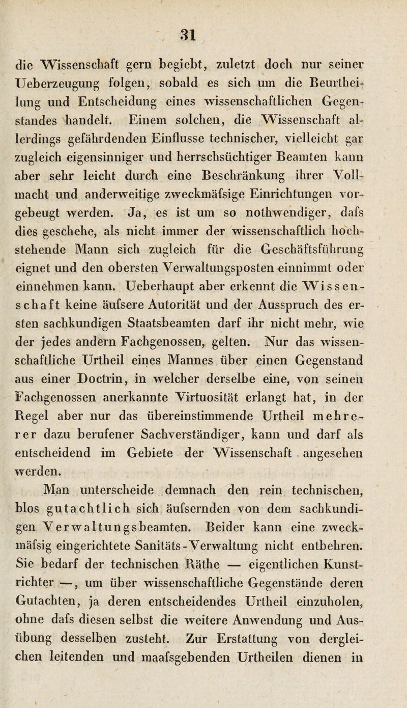 die Wissenschaft gern begiebt, zuletzt doch nur seiner IJeberzeugung folgen, sobald es sich um die Beurthei- lung und Entscheidung eines wissenschaftlichen Gegen¬ standes handelt. Einem solchen, die Wissenschaft al¬ lerdings gefährdenden Einflüsse technischer, vielleicht gar zugleich eigensinniger und herrschsüchtiger Beamten kann aber sehr leicht durch eine Beschränkung ihrer Voll- macht und anderweitige zweckmäfsige Einrichtungen vor¬ gebeugt werden. Ja, es ist um so nothweiidiger, dafs dies geschehe, als nicht immer der wissenschaftlich hoch¬ stehende Mann sich zugleich für die Geschäftsführung eignet und den obersten Verwaltungsposten einnimmt oder einnehmen kann, üeberhaupt aber erkennt die Wissen¬ schaft keine äufsere Autorität und der Ausspruch des er¬ sten sachkundigen Staatsbeamten darf ihr nicht mehr, wie der jedes andern Fachgenossen, gelten. Nur das wissen¬ schaftliche Urtheil eines Mannes über einen Gegenstand aus einer Doctrin, in welcher derselbe eine, von seinen Fachgenossen anerkannte Virtuosität erlangt hat, in der Regel aber nur das übereinstimmende Urtheil mehre¬ rer dazu berufener Sachverständiger, kann und darf als entscheidend im Gebiete der Wissenschaft angesehen werden. Man unterscheide demnach den rein technischen, blos gutachtlich sich äufsernden von dem sachkundi¬ gen Verwaltungsbeamten. Beider kann eine zweck- mäfsig eingerichtete Sanitäts-Verwaltung nicht entbehren. Sie bedarf der technischen Räthe — eigentlichen Kunst¬ richter —, um über wissenschaftliche Gegenstände deren Gutachten, ja deren entscheidendes Urtheil einzuholen, ohne dafs diesen selbst die weitere Anwendung und Aus¬ übung desselben zusteht. Zur Erstattung von derglei¬ chen leitenden und maafsgebenden Urtheilen dienen in