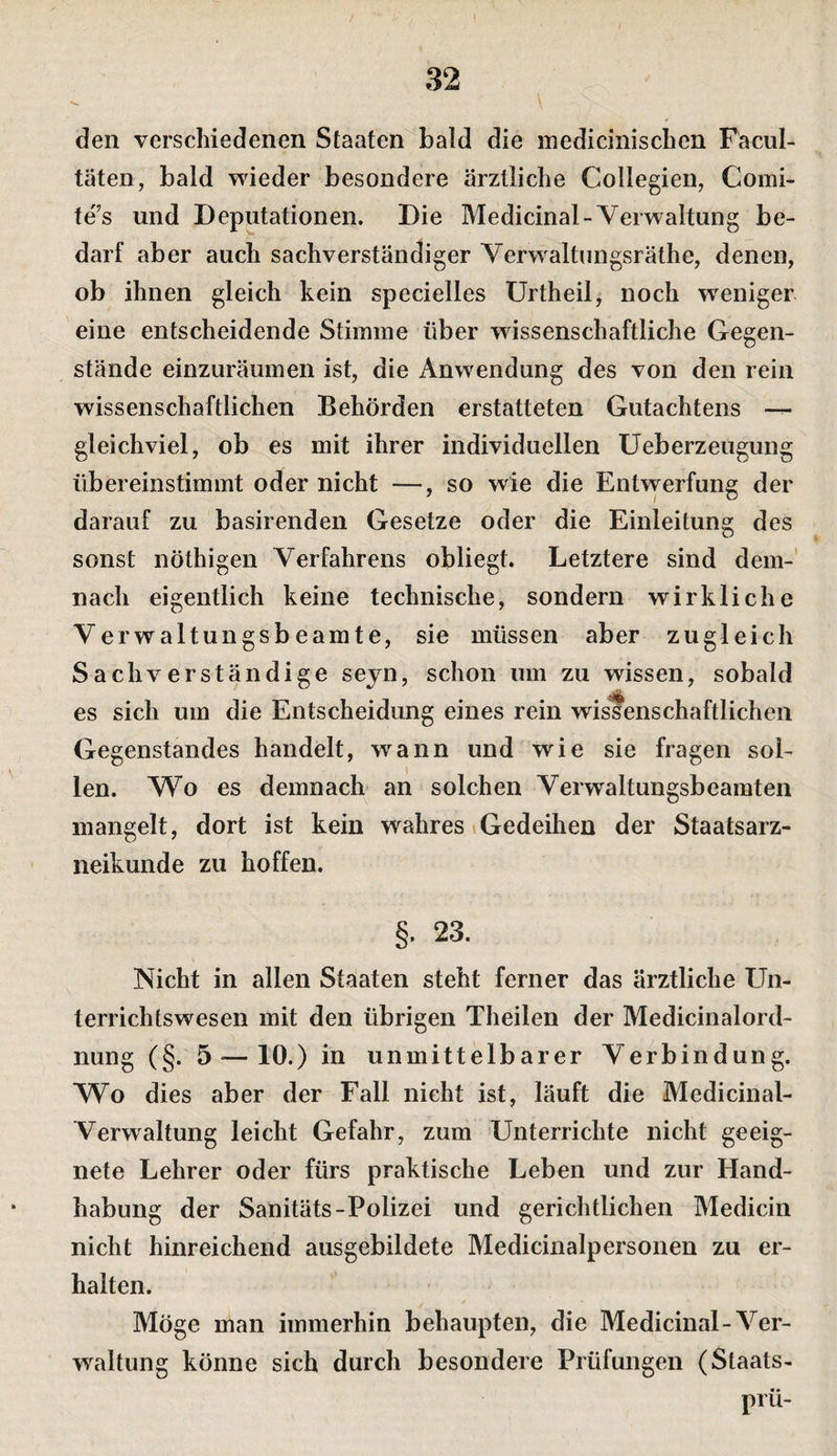 I 32 \ den verschiedenen Staaten bald die medicinischen Facul- täten, bald wieder besondere ärztliche Collegien, Comi- te’s und Deputationen. Die Medicinal-Verwaltung be¬ darf aber auch sachverständiger Verwaltungsräthe, denen, ob ihnen gleich kein specielles ürtheil, noch weniger eine entscheidende Stimme über wissenschaftliche Gegen¬ stände einzuräumen ist, die Anwendung des von den rein wissenschaftlichen Behörden erstatteten Gutachtens gleichviel, ob es mit ihrer individuellen Ueberzeugung übereinstimmt oder nicht —, so wie die Entwerfung der darauf zu basirenden Gesetze oder die Einleitung des sonst nöthigen Verfahrens obliegt. Letztere sind dem-' nach eigentlich keine technische, sondern wirkliche Verwaltungsbeamte, sie müssen aber zugleich Sachverständige sejn, schon um zu wissen, sobald es sich um die Entscheidung eines rein wissenschaftlichen Gegenstandes handelt, wann und wie sie fragen sol¬ len. Wo es demnach an solchen Verwaltungsbeamten mangelt, dort ist kein wahres (Gedeihen der Staatsarz¬ neikunde zu hoffen. §. 23. Nicht in allen Staaten steht ferner das ärztliche Un¬ terrichtswesen mit den übrigen Theilen der Medicinalord- nung (§. 5 — 10.) in unmittelbarer Verbindung. Wo dies aber der Fall nicht ist, läuft die Medicinal- Verwaltung leicht Gefahr, zum Unterrichte nicht geeig¬ nete Lehrer oder fürs praktische Leben und zur Hand¬ habung der Sanitäts-Polizei und gerichtlichen Medicin nicht hinreichend ausgebildete Medicinalpersonen zu er¬ halten. Möge man immerhin behaupten, die Medicinal-Ver¬ waltung könne sich durch besondere Prüfungen (Staats- prü-