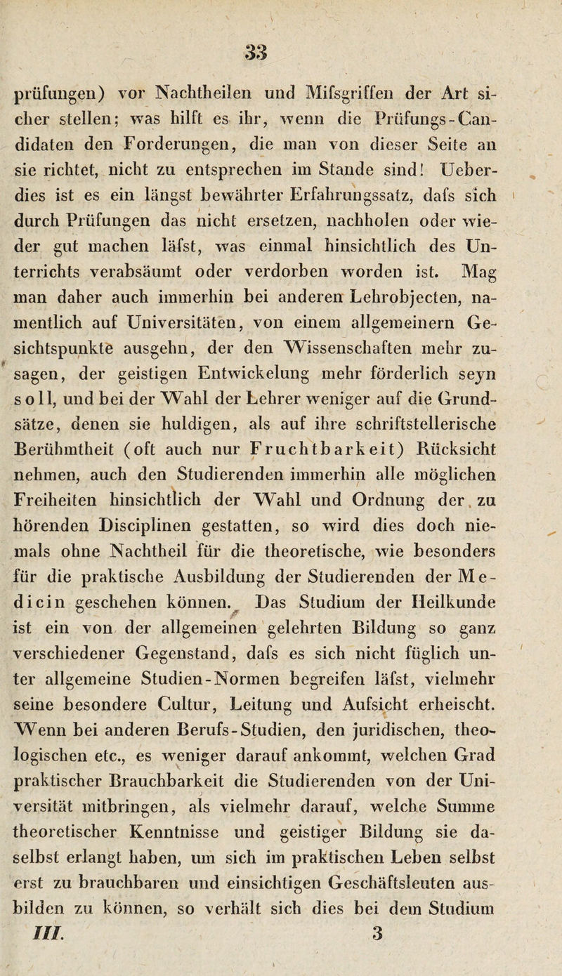 Prüfungen) vor Naclitheilen und Mifsgriffen der Art si¬ cher stellen; was hilft es ihr, wenn die Prüfungs-Can- didaten den Forderungen, die man von dieser Seite au sie richtet, nicht zu entsprechen im Stande sind! üeber- dies ist es ein längst bewährter Erfahrungssatz, dafs sich ' durch Prüfungen das nicht ersetzen, nachholen oder wie¬ der gut machen läfst, was einmal hinsichtlich des Un¬ terrichts verabsäumt oder verdorben worden ist. Mag man daher auch immerhin bei anderen Lehrobjecten, na¬ mentlich auf Universitäten, von einem allgemeinem Ge¬ sichtspunkte ausgehn, der den Wissenschaften mehr zu- sagen, der geistigen Entwickelung mehr förderlich sejn soll, und bei der Wahl der Lehrer weniger auf die Grund¬ sätze, denen sie huldigen, als auf ihre schriftstellerische Berühmtheit (oft auch nur Fruchtbarkeit) Rücksicht nehmen, auch den Studierenden immerhin alle möglichen Freiheiten hinsichtlich der Wahl und Ordnung der. zu hörenden Disciplinen gestatten, so wird dies doch nie¬ mals ohne Nachtheil für die theoretische, wie besonders für die praktische Ausbildung der Studierenden der Me¬ dici n geschehen können. Das Studium der Heilkunde ist ein von der allgemeinen gelehrten Bildung so ganz verschiedener Gegenstand, dafs es sich nicht füglich un¬ ter allgemeine Studien-Normen begreifen läfst, vielmehr seine besondere Cultur, Leitung und Aufsicht erheischt. Wenn bei anderen Berufs-Studien, den juridischen, theo¬ logischen etc., es weniger darauf ankommt, welchen Grad praktischer Brauchbarkeit die Studierenden von der Uni¬ versität mitbringen, als vielmehr darauf, welche Summe theoretischer Kenntnisse und geistiger Bildung sie da¬ selbst erlangt haben, um sich im praktischen Leben selbst erst zu brauchbaren und einsichtigen Geschäftsleuten aus¬ bilden zu können, so verhält sich dies bei dem Studium HL 3