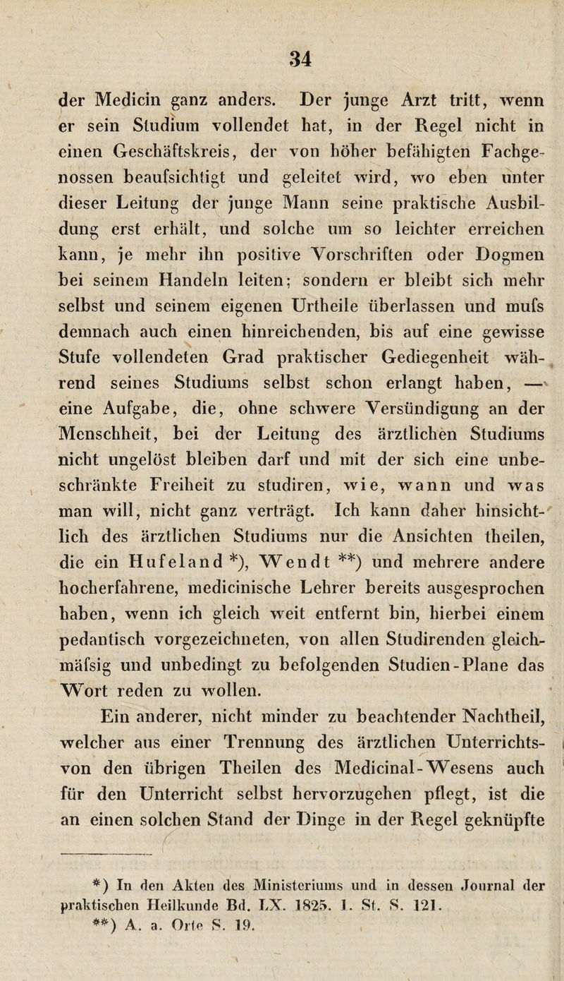 der Medicin ganz anders. Der junge Arzt tritt, wenn er sein Studium vollendet hat, in der Regel nicht in einen Geschäftskreis, der von höher befähigten Fachge¬ nossen beaufsichtigt und geleitet wird, wo eben unter dieser Leitung der junge Mann seine praktische Ausbil¬ dung erst erhält, und solche um so leichter erreichen kann, je mehr ihn positive Vorschriften oder Dogmen bei seinem Handeln leiten; sondern er bleibt sich mehr selbst und seinem eigenen Urtheile überlassen und mufs demnach auch einen hinreichenden, bis auf eine gewisse Stufe vollendeten Grad praktischer Gediegenheit wäh¬ rend seines Studiums selbst schon erlangt haben, —' eine Aufgabe, die, ohne schwere Versündigung an der Menschheit, bei der Leitung des ärztlichen Studiums nicht ungelöst bleiben darf und mit der sich eine unbe¬ schränkte Freiheit zu studiren, wie, wann und was man will, nicht ganz verträgt. Ich kann daher hinsicht¬ lich des ärztlichen Studiums nur die Ansichten theilen, die ein Hufeland*), Wen dt **) und mehrere andere hocherfahrene, medicinische Lehrer bereits ausgesprochen haben, wenn ich gleich weit entfernt bin, hierbei einem pedantisch vorgezeichneten, von allen Studirenden gleich- mäfsig und unbedingt zu befolgenden Studien-Plane das AVort reden zu wollen. Ein anderer, nicht minder zu beachtender Nachtheil, welcher aus einer Trennung des ärztlichen Unterrichts- von den übrigen Theilen des Medicinal-Wesens auch für den Unterricht selbst hervorzugehen pflegt, ist die an einen solchen Stand der Dinge in der Regel geknüpfte In den Akten des Ministeriums und in dessen Journal der praktischen Heilkunde Bd. LX. 1825. 1. St. S. 121. A. a. Orte S. 19.