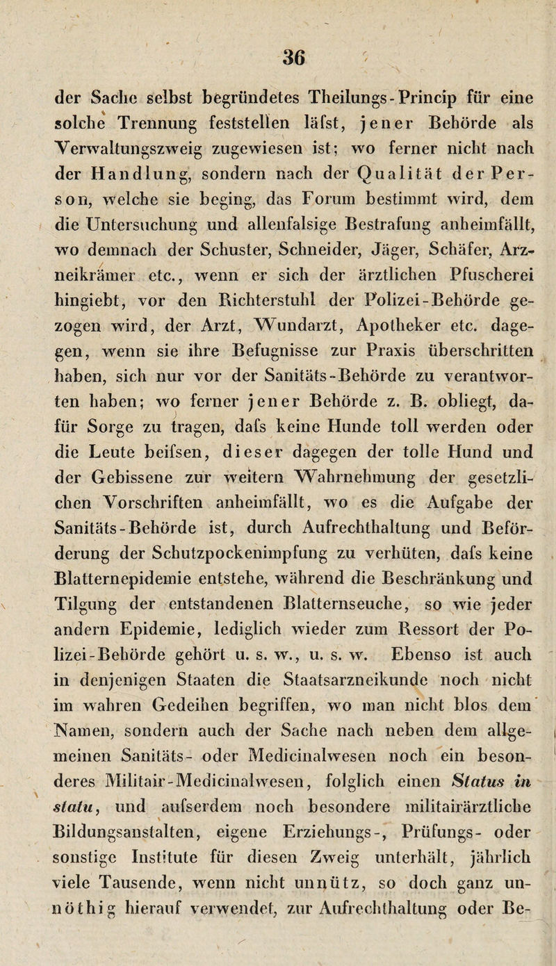 der Sache selbst begründetes Theilungs - Princip für eine solche Trennung feststellen läfst, jener Behörde als Yerwaltungszweig zugewiesen ist; wo ferner nicht nach der Handlung, sondern nach der Qualität der Per¬ son, welche sie beging, das Forum bestimmt wird, dem die Untersuchung und allenfalsige Bestrafung anheimfällt, wo demnach der Schuster, Schneider, Jäger, Schäfer, Arz¬ neikrämer etc., wenn er sich der ärztlichen Pfuscherei hingiebt, vor den Bichterstuhl der Polizei-Behörde ge¬ zogen wird, der Arzt, Wundarzt, Apotheker etc. dage¬ gen, wenn sie ihre Befugnisse zur Praxis überschritten haben, sich nur vor der Sanitäts-Behörde zu verantwor¬ ten haben; wo ferner jener Behörde z. B. obliegt, da¬ für Sorge zu tragen, dafs keine Hunde toll werden oder die Leute beifsen, dieser dagegen der tolle Hund und der Gebissene zur weitern Wahrnehmung der gesetzli¬ chen Vorschriften anheimfällt, wo es die Aufgabe der Sanitäts-Behörde ist, durch Aufrechthaltung und Beför¬ derung der Schutzpockenimpfung zu verhüten, dafs keine Blatternepidemie entstehe, während die Beschränkung und Tilgung der entstandenen Blatternseuche, so wie jeder andern Epidemie, lediglich wieder zum Ressort der Po¬ lizei-Behörde gehört u. s. w., u. s. w. Ebenso ist auch in denjenigen Staaten die Staatsarzneikunde noch nicht im wahren Gedeihen begriffen, wo man nicht blos dem Namen, sondern auch der Sache nach neben dem allge¬ meinen Sanitäts- oder Medicinalwesen noch ein beson¬ deres Militair-Medicinalwesen, folglich einen Status in statu, und aufserdem noch besondere militairärztliche Bildungsanstalten, eigene Erziehungs-, Prüfungs- oder sonstige Institute für diesen Zweig unterhält, jährlich viele Tausende, wenn nicht unnütz, so doch ganz un- nöthig hierauf verwendet, zur Aufrechthaltung oder Be-