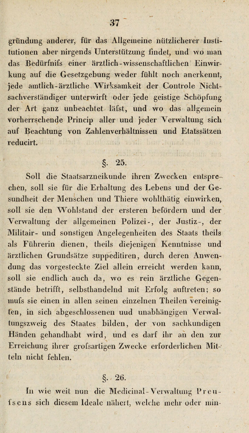 # gründung anderer, für das Allgemeine nützlicherer Insti« tutionen aber nirgends Unterstützung findet, und wo man das Bedürfnifs einer ärztlich-wissenschaftlichen Einwir¬ kung auf die Gesetzgebung weder fühlt noch anerkennt. Jede amtlich-ärztliche Wirksamkeit der Controle Nicht¬ sachverständiger unterwirft öder jede geistige Schöpfung der Art ganz unbeachtet läfst, und wo das allgemein vorherrschende Princip aller und jeder Verwaltung sich auf Beachtung von Zahlenverhältnissen und Etatssätzeii reducirt. §. 25. Soll die Staatsarzneikunde ihren Zwecken entspre¬ chen, soll sie für die Erhaltung des Lebens und der Ge¬ sundheit der Menschen und Thiere wohlthätig einwirken, soll sie den Wohlstand der ersteren befördern und der V^erwaltung der allgemeinen Polizei-, der Justiz-, der Militair- und sonstigen Angelegenheiten des Staats theils als Führerin dienen, theils diejenigen Kenntnisse und ärztlichen Grundsätze suppeditiren, durch deren Anwen¬ dung das vorgesteckte Ziel allein erreicht werden kann, soll sie endlich auch da, wo es rein ärztliche Gegen¬ stände betrifft, selbsthandelnd mit Erfolg auftreten; so mufs sie einen in allen seinen einzelnen Theilen vereinig¬ ten, in sich abgeschlossenen uud unabhängigen Verwal¬ tungszweig des Staates bilden, der von sachkundigen Händen gehandhabt wird, und es darf ihr an den zur Erreichung ihrer grofsartigen Zwecke erforderlichen Mit¬ teln nicht fehlen. §. 26. ' ) In wie weit nun die Medicinal-Verwaltung Preu- fsens sich diesem Ideale nähert, welche mehr oder min-