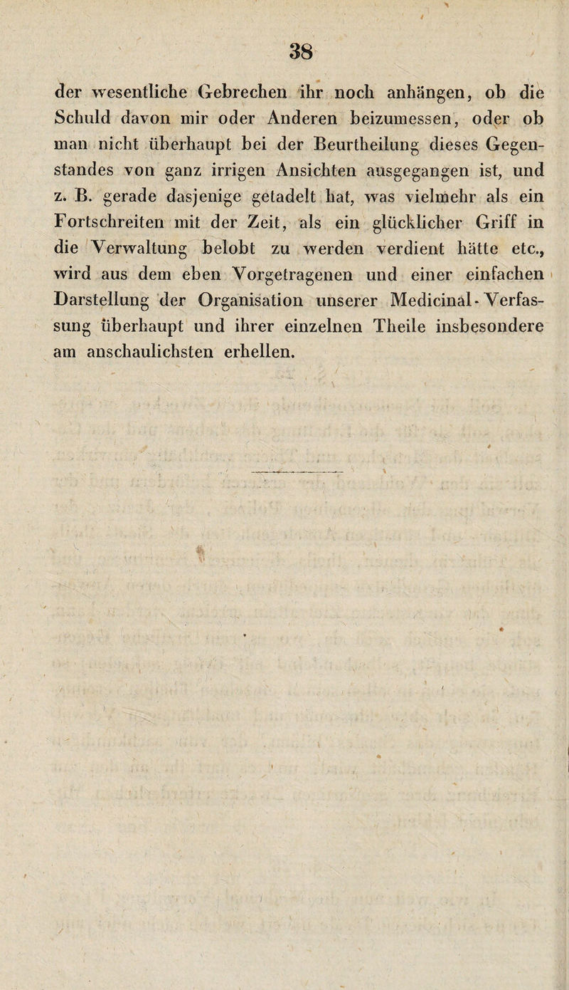 / 38^ der wesentliche Gebrechen ihr noch anhängen, ob die Schuld davon mir oder Anderen beizumessen, oder ob man nicht überhaupt bei der Beurtheilung dieses Gegen¬ standes von ganz irrigen Ansichten ausgegangen ist, und z. B. gerade dasjenige getadelt hat, was vielmehr als ein Fortschreiten mit der Zeit, als ein glücklicher Griff in die Verwaltung belobt zu werden verdient hätte etc., wird aus dem eben Vorgetragenen und einer einfachen • Darstellung der Organisation unserer Medicinal-Verfas¬ sung überhaupt und ihrer einzelnen Theile insbesondere am anschaulichsten erhellen. #• /