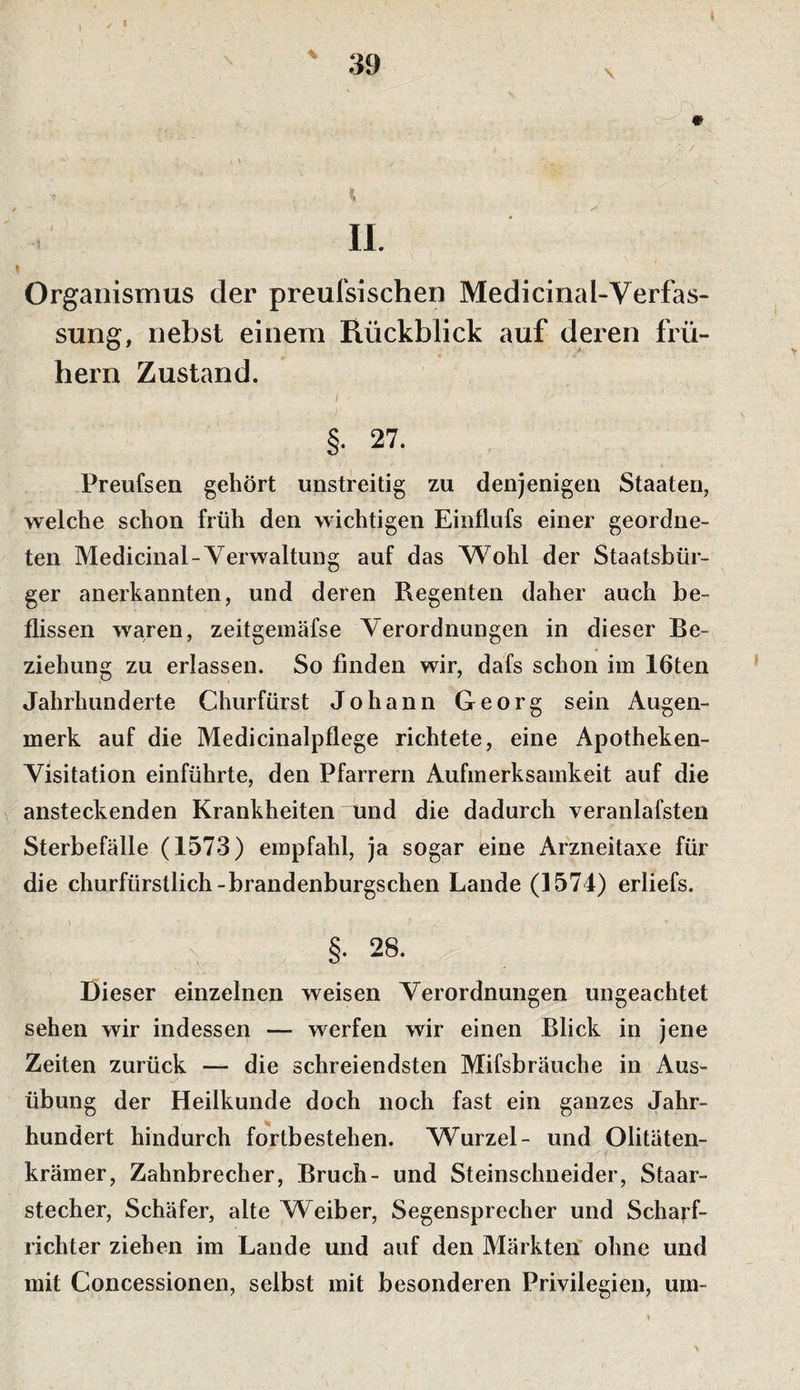 Organismus der preufsischen Medicinal-Verfas- sung, nebst einem Rückblick auf deren frü¬ hem Zustand. I §• 27. Preufsen gehört unstreitig zu denjenigen Staaten, welche schon früh den wichtigen Einflufs einer geordne¬ ten Medicinal-Verwaltung auf das W^ohl der Staatsbür¬ ger anerkannten, und deren Regenten daher auch be¬ flissen waren, zeitgemäfse Verordnungen in dieser Be¬ ziehung zu erlassen. So finden wir, dafs schon im löten Jahrhunderte Churfürst Johann Georg sein Augen¬ merk auf die Medicinalpflege richtete, eine Apotheken- Visitation einführte, den Pfarrern Aufmerksamkeit auf die ansteckenden Krankheiten mnd die dadurch veranlafsten Sterbefälle (1573) empfahl, ja sogar eine Arzneitaxe für die churfürstlich-brandenburgschen Lande (1574) erliefs. §• 28. Dieser einzelnen weisen Verordnungen ungeachtet sehen wir indessen — werfen wir einen Blick in jene Zeiten zurück — die schreiendsten Mifsbräuche in Aus¬ übung der Heilkunde doch noch fast ein ganzes Jahr¬ hundert hindurch fortbestehen. VS^urzel- und Olitäten- krämer, Zahnbrecher, Bruch- und Steinschneider, Staar- stecher, Schäfer, alte Weiber, Segensprecher und Scha^-f- richter ziehen im Lande und auf den Märkten' ohne und mit Concessionen, selbst mit besonderen Privilegien, um-