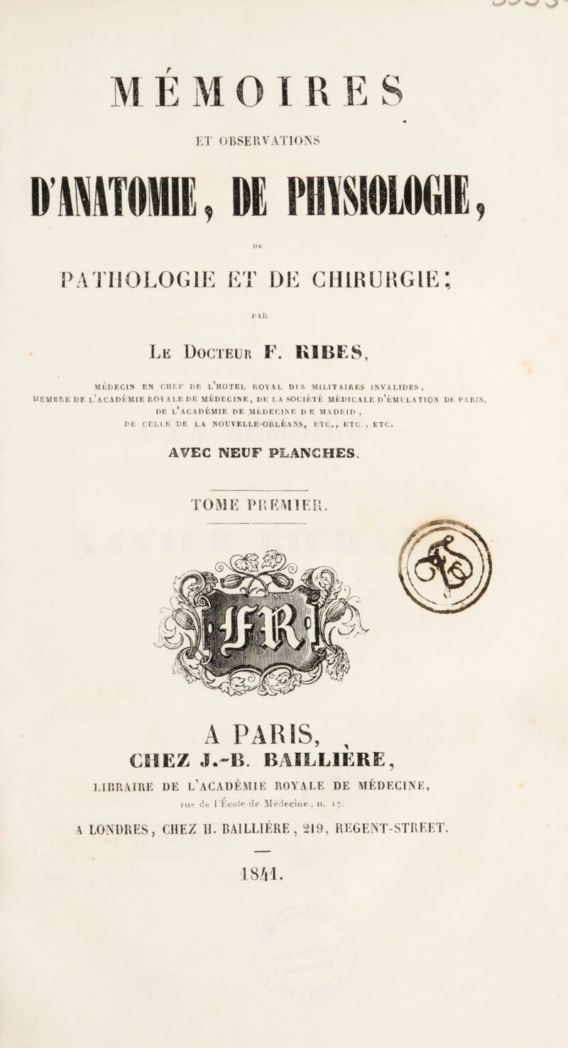 ET OBSERVATIONS PATHOLOGIE ET DE CHIRURGIE I A il •t Le Docteur F. R1B£S, MÉDECIN EN CHEF DF. l’hOTEL ROYAL DIS MILITAIRES INVALIDES, membre de l'académie royale de médecine, de la société médicale d'émulation de paris, DE l'académie DE MÉDECINE DE MADRID , DE CELLE DE LA NOUVELLE-ORLEANS, ETC., ETC., ETC. AVEC NEUF PLANCHES. A PARIS, CHEZ J.-B. BAILLIÈRE, LIBRAIRE DE L’ACADÉMIE ROYALE DE MÉDECINE, ru h de PÉoolc-de-Médecine , u. 17. A LONDRES, CHEZ H. BAILLIÈRE, 219, REGENT STREET. 1841.