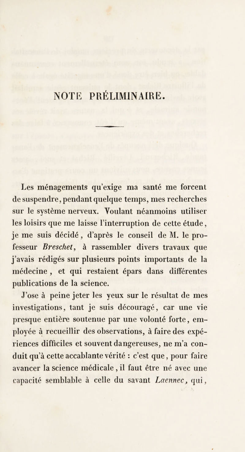 NOTE PRÉLIMINAIRE. Les ménagements qu’exige ma santé me forcent de suspendre, pendant quelque temps, mes recherches sur le système nerveux. Voulant néanmoins utiliser les loisirs que me laisse l’interruption de cette étude, je me suis décidé, d’après le conseil de M. le pro¬ fesseur Breschet, à rassembler divers travaux que j’avais rédigés sur plusieurs points importants de la médecine , et qui restaient épars dans differentes publications de la science. J’ose à peine jeter les yeux sur le résultat de mes investigations, tant je suis découragé, car une vie presque entière soutenue par une volonté forte, em¬ ployée à recueillir des observations, à faire des expé¬ riences difficiles et souvent dangereuses, ne m’a con¬ duit qu’à cette accablante vérité : c’est que, pour faire avancer la science médicale, il faut être né avec une capacité semblable à celle du savant Laennec, qui,