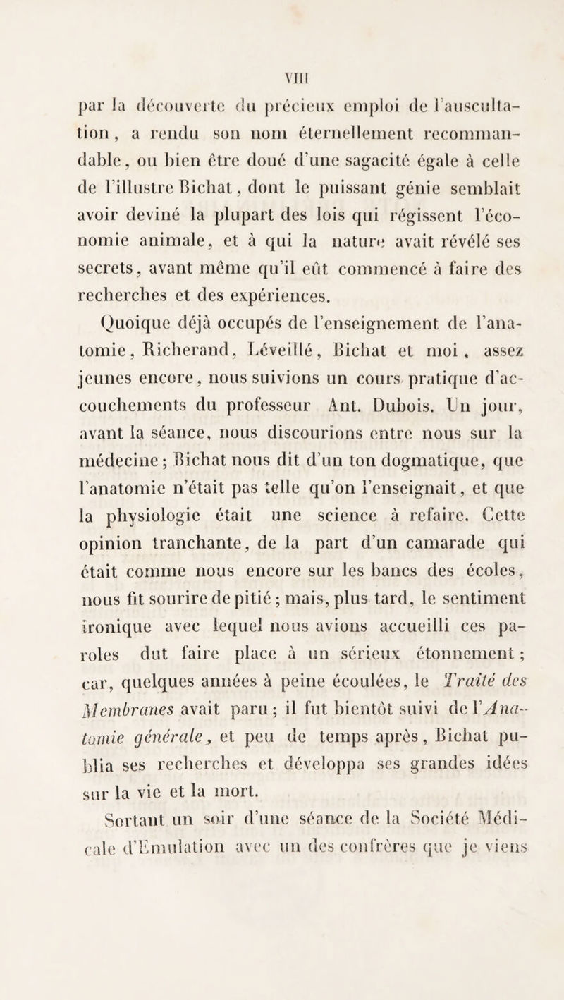 par la découverte du précieux emploi de i ausculta¬ tion , a rendu son nom éternellement recomman¬ dable, ou bien être doué d’une sagacité égale à celle de l’illustre Bichat, dont le puissant génie semblait avoir deviné la plupart des lois qui régissent l’éco¬ nomie animale, et à qui la nature avait révélé ses secrets, avant même qu’il eût commencé à faire des recherches et des expériences. Quoique déjà occupés de l’enseignement de l’ana¬ tomie, Ricberand, Léveillé, Bichat et moi, assez jeunes encore, nous suivions un cours pratique d’ac¬ couchements du professeur Ant. Dubois. Un jour, avant la séance, nous discourions entre nous sur la médecine ; Bichat nous dit d’un ton dogmatique, que l’anatomie n’était pas telle qu’on l’enseignait, et que la physiologie était une science à refaire. Cette opinion tranchante, de la part d’un camarade qui était comme nous encore sur les bancs des écoles, nous fit sourire de pitié ; mais, plus tard, le sentiment ironique avec lequel nous avions accueilli ces pa¬ roles dut faire place à un sérieux étonnement ; car, quelques années à peine écoulées, le Traité des Membranes avait paru; il fut bientôt suivi de Y Ana¬ tomie générale, et peu de temps après, Bichat pu¬ blia ses recherches et développa ses grandes idées sur la vie et la mort. Sortant un soir d’une séance de la Société Médi¬ cale d’Emiiîation avec un des confrères que je viens