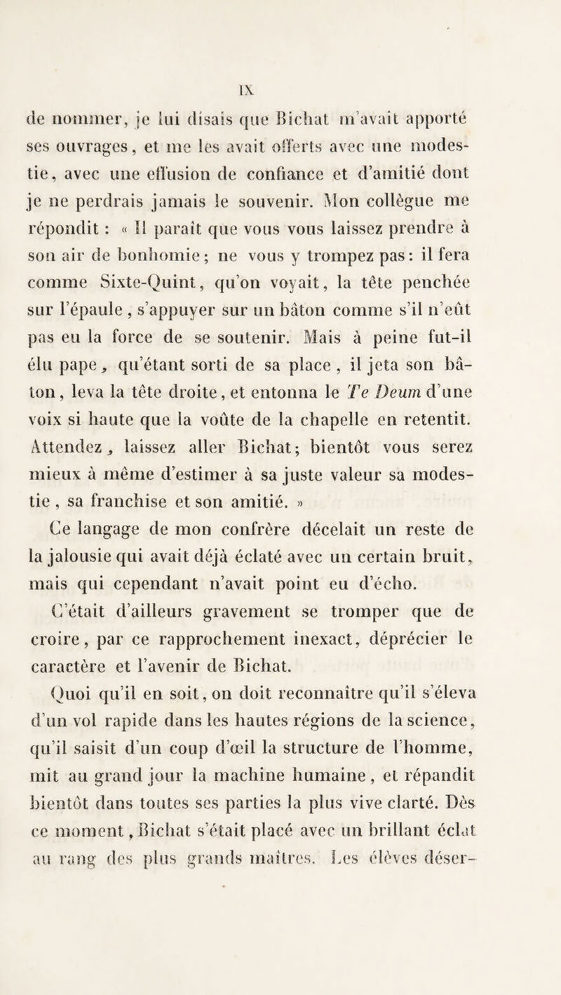 de nommer, je lui disais que Bichat m’avait apporté scs ouvrages, et me les avait offerts avec une modes¬ tie, avec une effusion de confiance et d’amitié dont je ne perdrais jamais le souvenir. Mon collègue me répondit : « îl paraît que vous vous laissez prendre à son air de bonhomie; ne vous y trompez pas: il fera comme Sixte-Quint, qu’on voyait, la tête penchée sur l’épaule , s’appuyer sur un bâton comme s’il n’eût pas eu la force de se soutenir. Mais à peine fut-il élu pape,, qu’étant sorti de sa place , il jeta son b⬠ton, leva la tête droite, et entonna le Te Deum d’une voix si haute que la voûte de la chapelle en retentit. Attendez ^ laissez aller Bichat; bientôt vous serez mieux à même d’estimer à sa juste valeur sa modes¬ tie , sa franchise et son amitié. » Ce langage de mon confrère décelait un reste de la jalousie qui avait déjà éclaté avec un certain bruit, mais qui cependant n’avait point eu d’écho. C’était d’ailleurs gravement se tromper que de croire, par ce rapprochement inexact, déprécier le caractère et l’avenir de Bichat. Quoi qu’il en soit, on doit reconnaître qu’il s’éleva d’un vol rapide dans les hautes régions de la science, qu’il saisit d’un coup d’œil la structure de l’homme, mit au grand jour la machine humaine, et répandit bientôt dans toutes ses parties la plus vive clarté. Dès ce moment, Bichat s’était placé avec un brillant éclat au rang des plus grands maîtres. Les élèves déser-