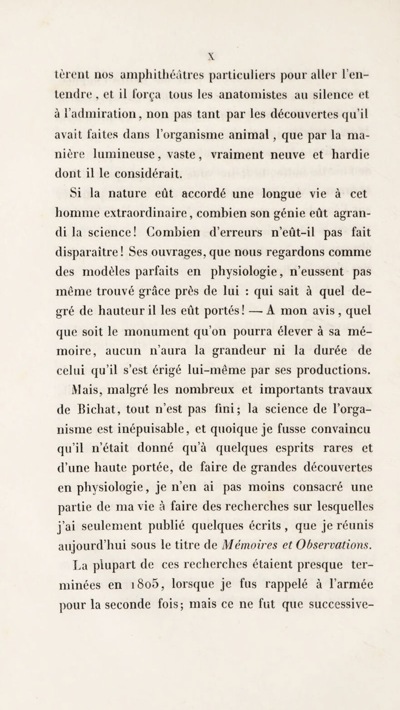 tèrent 110s amphithéâtres particuliers pour aller l'en¬ tendre , et il força tous les anatomistes au silence et à l’admiration, non pas tant par les découvertes qu’il avait faites dans l’organisme animal, que par la ma¬ nière lumineuse, vaste, vraiment neuve et hardie dont il le considérait. Si la nature eût accordé une longue vie à cet homme extraordinaire, combien son génie eût agran¬ di la science! Combien d’erreurs n’eût-il pas fait disparaître! Ses ouvrages, que nous regardons comme des modèles parfaits en physiologie, n’eussent pas même trouvé grâce près de lui : qui sait à quel de¬ gré de hauteur il les eût portés! — A mon avis , quel que soit le monument qu’on pourra élever à sa mé¬ moire, aucun n’aura la grandeur ni la durée de celui qu’il s’est érigé lui-même par ses productions. Mais, malgré les nombreux et importants travaux de Bichat, tout n’est pas fini; la science de l’orga¬ nisme est inépuisable, et quoique je fusse convaincu qu’il n’était donné qu’à quelques esprits rares et d’une haute portée, de faire de grandes découvertes en physiologie, je n’en ai pas moins consacré une partie de ma vie à faire des recherches sur lesquelles j’ai seulement publié quelques écrits , que je réunis aujourd’hui sous le titre de Mémoires et Observations. La plupart de ces recherches étaient presque ter¬ minées en i8o5, lorsque je fus rappelé à l’armée pour la seconde fois; mais ce ne fut que successive-