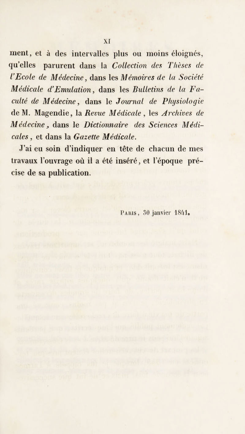 ment, et à des intervalles plus ou moins éloignés, qu’elles parurent dans la Collection des Thèses de l’Ecole de Médecine, dans les Mémoires de la Société Médicale d!Emulation, dans les Bulletins de la Fa¬ culté de Médecine, dans le Journal de Physiologie de M. Magendie, la Revue Médicale , les Archives de Médecine, dans le Dictionnaire des Sciences Médi¬ cales , et dans la Gazette Médicale. J’ai eu soin d’indiquer en tête de chacun de mes travaux l’ouvrage où il a été inséré, et l’époque pré¬ cise de sa publication. Paris, 30 janvier 18M.