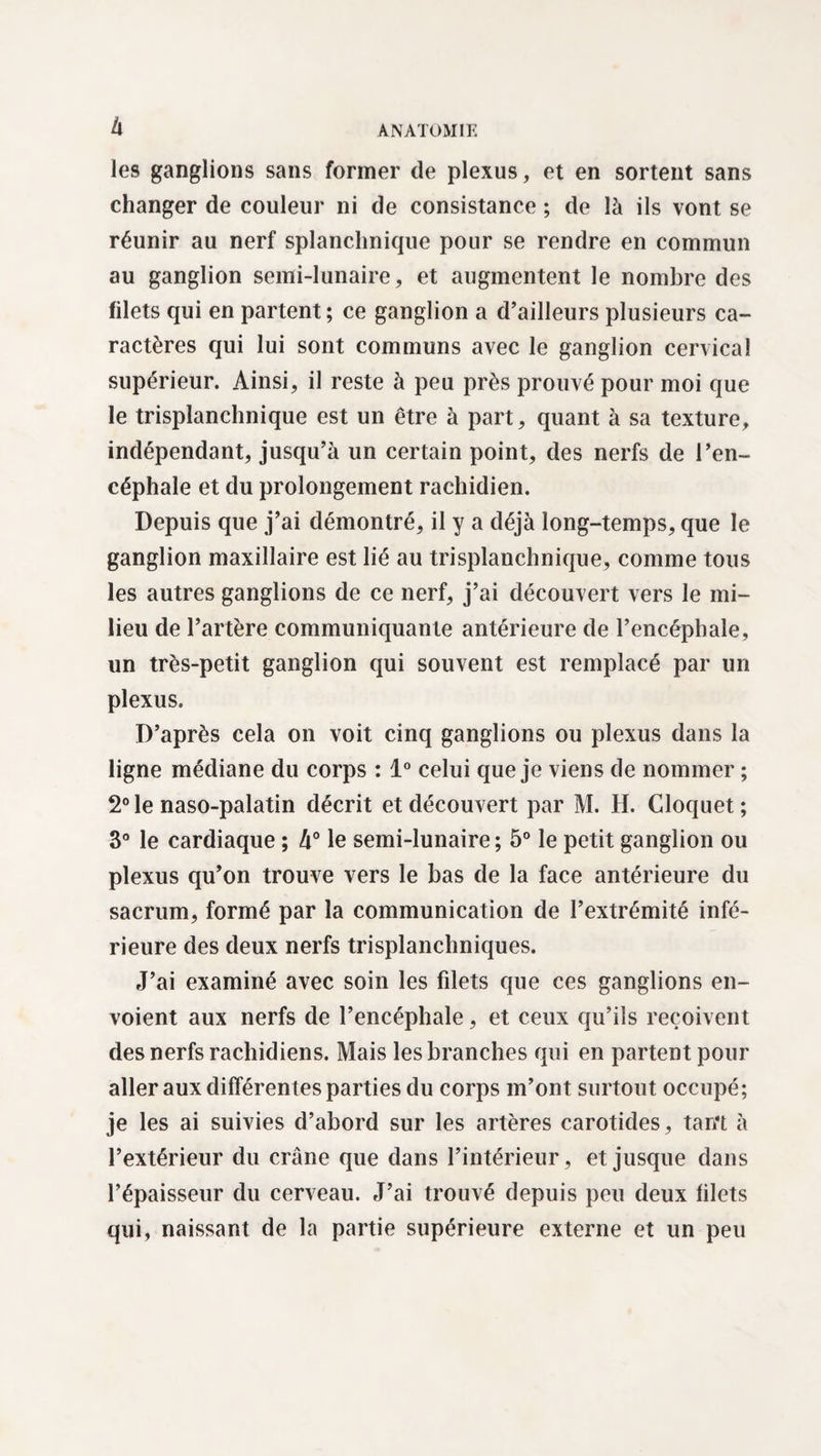à les ganglions sans former de plexus, et en sortent sans changer de couleur ni de consistance ; de là ils vont se réunir au nerf splanchnique pour se rendre en commun au ganglion semi-lunaire, et augmentent le nombre des filets qui en partent ; ce ganglion a d’ailleurs plusieurs ca¬ ractères qui lui sont communs avec le ganglion cervical supérieur. Ainsi, il reste à peu près prouvé pour moi que le trisplanchnique est un être à part, quant à sa texture, indépendant, jusqu’à un certain point, des nerfs de l’en¬ céphale et du prolongement rachidien. Depuis que j’ai démontré, il y a déjà long-temps, que le ganglion maxillaire est lié au trisplauchnique, comme tous les autres ganglions de ce nerf, j’ai découvert vers le mi¬ lieu de l’artère communiquante antérieure de l’encéphale, un très-petit ganglion qui souvent est remplacé par un plexus. D’après cela on voit cinq ganglions ou plexus dans la ligne médiane du corps : 1° celui que je viens de nommer ; 2° le naso-palatin décrit et découvert par M. H. Cloquet; 3° le cardiaque ; k° le semi-lunaire; 5° le petit ganglion ou plexus qu’on trouve vers le bas de la face antérieure du sacrum, formé par la communication de l’extrémité infé¬ rieure des deux nerfs trisplanchniques. J’ai examiné avec soin les filets que ces ganglions en¬ voient aux nerfs de l’encéphale, et ceux qu’ils reçoivent des nerfs rachidiens. Mais les branches qui en partent pour aller aux différentes parties du corps m’ont surtout occupé; je les ai suivies d’abord sur les artères carotides, tam à l’extérieur du crâne que dans l’intérieur, et jusque dans l’épaisseur du cerveau. J’ai trouvé depuis peu deux filets qui, naissant de la partie supérieure externe et un peu
