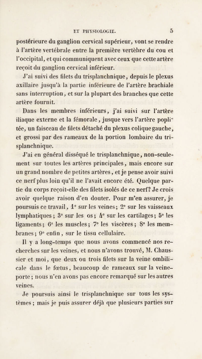 postérieure du ganglion cervical supérieur, vont se rendre à l’artère vertébrale entre la première vertèbre du cou et l’occipital, et qui communiquent avec ceux que cette artère reçoit du ganglion cervical inférieur. J’ai suivi des filets du trisplanchnique, depuis le plexus axillaire jusqu’à la partie inférieure de l’artère brachiale sans interruption, et sur la plupart des branches que cette artère fournit. Dans les membres inférieurs, j’ai suivi sur l’artère iliaque externe et la fémorale, jusque vers l’artère popli¬ tée, un faisceau de filets détaché du plexus colique gauche, et grossi par des rameaux de la portion lombaire du tri¬ splanchnique. J’ai en général disséqué le trisplanchnique, non-seule¬ ment sur toutes les artères principales, mais encore sur un grand nombre de petites artères, et je pense avoir suivi ce nerf plus loin qu’il ne l’avait encore été. Quelque par¬ tie du corps reçoit-elle des filets isolés de ce nerf? Je crois avoir quelque raison d’en douter. Pour m’en assurer, je poursuis ce travail, 1° sur les veines; 2° sur les vaisseaux lymphatiques; 3° sur les os; 4° sur les cartilages; 5° les ligaments ; 6° les muscles ; 7° les viscères ; 8° les mem¬ branes ; 9° enfin, sur le tissu cellulaire. Il y a long-temps que nous avons commencé nos re¬ cherches sur les veines, et nous n’avons trouvé, M. Chaus- sier et moi, que deux ou trois filets sur la veine ombili¬ cale dans le fœtus, beaucoup de rameaux sur la veine- porte ; nous n’en avons pas encore remarqué sur les autres veines. Je poursuis ainsi le trisplanchnique sur tous les sys¬ tèmes ; mais je puis assurer déjà que plusieurs parties sur
