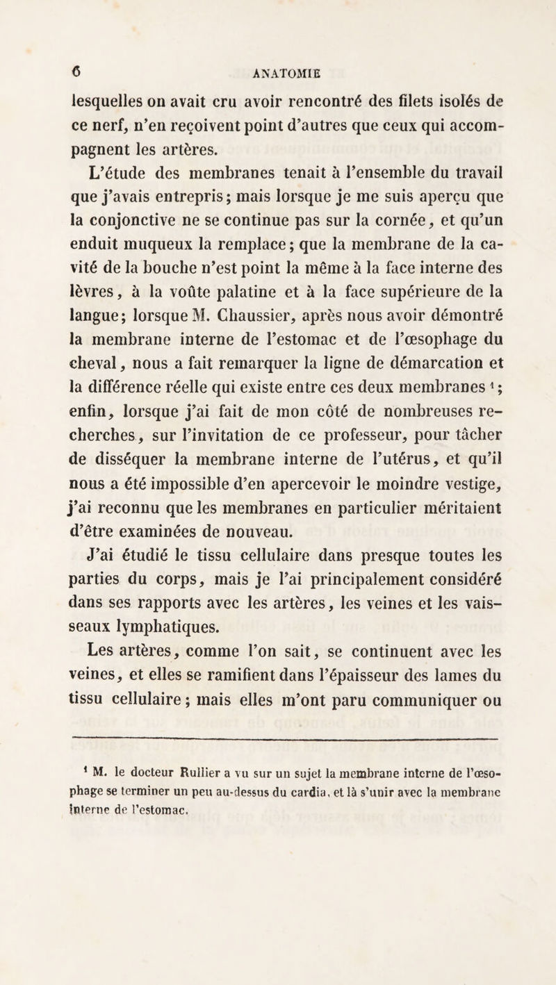 lesquelles on avait cru avoir rencontré des filets isolés de ce nerf, n’en reçoivent point d’autres que ceux qui accom¬ pagnent les artères. L’étude des membranes tenait à l’ensemble du travail que j’avais entrepris; mais lorsque je me suis aperçu que la conjonctive ne se continue pas sur la cornée, et qu’un enduit muqueux la remplace ; que la membrane de la ca¬ vité de la bouche n’est point la même à la face interne des lèvres, à la voûte palatine et à la face supérieure de la langue; lorsque M. Chaussier, après nous avoir démontré la membrane interne de l’estomac et de l’œsophage du cheval, nous a fait remarquer la ligne de démarcation et la différence réelle qui existe entre ces deux membranes 1 ; enfin, lorsque j’ai fait de mon côté de nombreuses re¬ cherches, sur l’invitation de ce professeur, pour tâcher de disséquer la membrane interne de l’utérus, et qu’il nous a été impossible d’en apercevoir le moindre vestige, j’ai reconnu que les membranes en particulier méritaient d’être examinées de nouveau. J’ai étudié le tissu cellulaire dans presque toutes les parties du corps, mais je l’ai principalement considéré dans ses rapports avec les artères, les veines et les vais¬ seaux lymphatiques. Les artères, comme l’on sait, se continuent avec les veines, et elles se ramifient dans l’épaisseur des lames du tissu cellulaire ; mais elles m’ont paru communiquer ou 1 M. le docteur Rullier a vu sur un sujet la membrane interne de l’œso¬ phage se terminer un peu au-dessus du cardia, et là s’unir avec la membrane Interne de l’estomac.