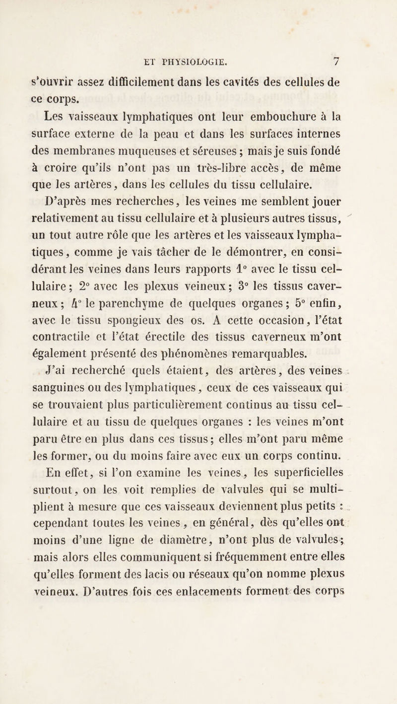 s’ouvrir assez difficilement dans les cavités des cellules de ce corps. Les vaisseaux lymphatiques ont leur embouchure à la surface externe de la peau et dans les surfaces internes des membranes muqueuses et séreuses ; mais je suis fondé à croire qu’ils n’ont pas un très-libre accès, de même que les artères, dans les cellules du tissu cellulaire. D’après mes recherches, les veines me semblent jouer relativement au tissu cellulaire et à plusieurs autres tissus, un tout autre rôle que les artères et les vaisseaux lympha¬ tiques , comme je vais tâcher de le démontrer, en consi¬ dérant les veines dans leurs rapports 1° avec le tissu cel¬ lulaire ; 2° avec les plexus veineux ; 3° les tissus caver¬ neux; h° le parenchyme de quelques organes; 5° enfin, avec le tissu spongieux des os. A cette occasion, l’état contractile et l’état érectile des tissus caverneux m’ont également présenté des phénomènes remarquables. J’ai recherché quels étaient, des artères, des veines sanguines ou des lymphatiques, ceux de ces vaisseaux qui se trouvaient plus particulièrement continus au tissu cel¬ lulaire et au tissu de quelques organes : les veines m’ont paru être en plus dans ces tissus; elles m’ont paru même les former, ou du moins faire avec eux un corps continu. En effet, si l’on examine les veines, les superficielles surtout, on les voit remplies de valvules qui se multi¬ plient à mesure que ces vaisseaux deviennent plus petits : cependant toutes les veines, en général, dès qu’elles ont moins d’une ligne de diamètre, n’ont plus de valvules; mais alors elles communiquent si fréquemment entre elles qu’elles forment des lacis ou réseaux qu’on nomme plexus veineux. D’autres fois ces enlacements forment des corps