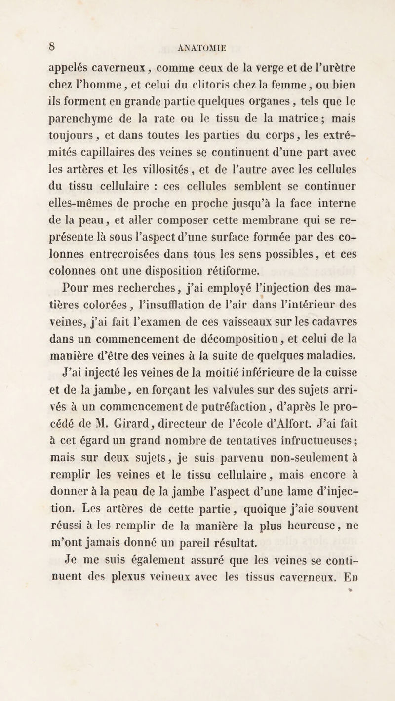 appelés caverneux, comme ceux de la verge et de l’urètre chez l’homme, et celui du clitoris chez la femme, ou bien ils forment en grande partie quelques organes, tels que le parenchyme de la rate ou le tissu de la matrice ; mais toujours, et dans toutes les parties du corps, les extré¬ mités capillaires des veines se continuent d’une part avec les artères et les villosités, et de l’autre avec les cellules du tissu cellulaire : ces cellules semblent se continuer elles-mêmes de proche en proche jusqu’à la face interne de la peau, et aller composer cette membrane qui se re¬ présente là sous l’aspect d’une surface formée par des co¬ lonnes entrecroisées dans tous les sens possibles, et ces colonnes ont une disposition rétiforme. Pour mes recherches, j’ai employé l’injection des ma¬ tières colorées, l’insufflation de l’air dans l’intérieur des veines, j’ai fait l’examen de ces vaisseaux sur les cadavres dans un commencement de décomposition, et celui de la manière d’être des veines à la suite de quelques maladies. J’ai injecté les veines de la moitié inférieure de la cuisse et de la jambe, en forçant les valvules sur des sujets arri¬ vés à un commencement de putréfaction, d’après le pro¬ cédé de M. Girard, directeur de l’école d’Alfort. J’ai fait à cet égard un grand nombre de tentatives infructueuses ; mais sur deux sujets, je suis parvenu non-seulement à remplir les veines et le tissu cellulaire, mais encore à donner à la peau de la jambe l’aspect d’une lame d’injec¬ tion. Les artères de cette partie, quoique j’aie souvent réussi à les remplir de la manière la plus heureuse, ne m’ont jamais donné un pareil résultat. Je me suis également assuré que les veines se conti¬ nuent des plexus veineux avec les tissus caverneux. En