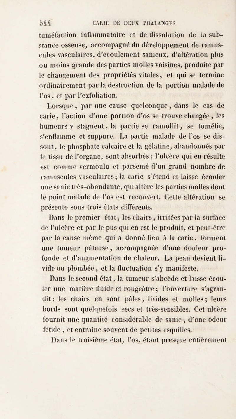 tuméfaction inflammatoire et de dissolution de la sub¬ stance osseuse, accompagné du développement de minus¬ cules vasculaires, d’écoulement sanieux, d’altération plus ou moins grande des parties molles voisines, produite par le changement des propriétés vitales, et qui se termine ordinairement par la destruction de la portion malade de l’os, et par l’exfoliation. Lorsque, par une cause quelconque, dans le cas de carie, l’action d’une portion d’os se trouve changée, les humeurs y stagnent, la partie se ramollit, se tuméfie, s’enflamme et suppure. La partie malade de l’os se dis¬ sout, le phosphate calcaire et la gélatine, abandonnés par le tissu de l’organe, sont absorbés ; l’ulcère qui en résulte est comme vermoulu et parsemé d’un grand nombre de minuscules vasculaires ; la carie s’étend et laisse écouler une sanie très-abondante, qui altère les parties molles dont le point malade de l’os est recouvert. Cette altération se présente sous trois états différents. Dans le premier état, les chairs, irritées par la surface de l’ulcère et par le pus qui en est le produit, et peut-être par la cause même qui a donné lieu à la carie, forment une tumeur pâteuse, accompagnée d’une douleur pro¬ fonde et d’augmentation de chaleur. La peau devient li¬ vide ou plombée, et la fluctuation s’y manifeste. Dans le second état, la tumeur s’abcède et laisse écou¬ ler une matière fluide et rougeâtre ; l’ouverture s’agran¬ dit ; les chairs en sont pâles, livides et molles ; leurs bords sont quelquefois secs et très-sensibles. Cet ulcère fournit une quantité considérable de sanie, d’une odeur fétide, et entraîne souvent de petites esquilles. Dans le troisième état, l’os, étant presque entièrement