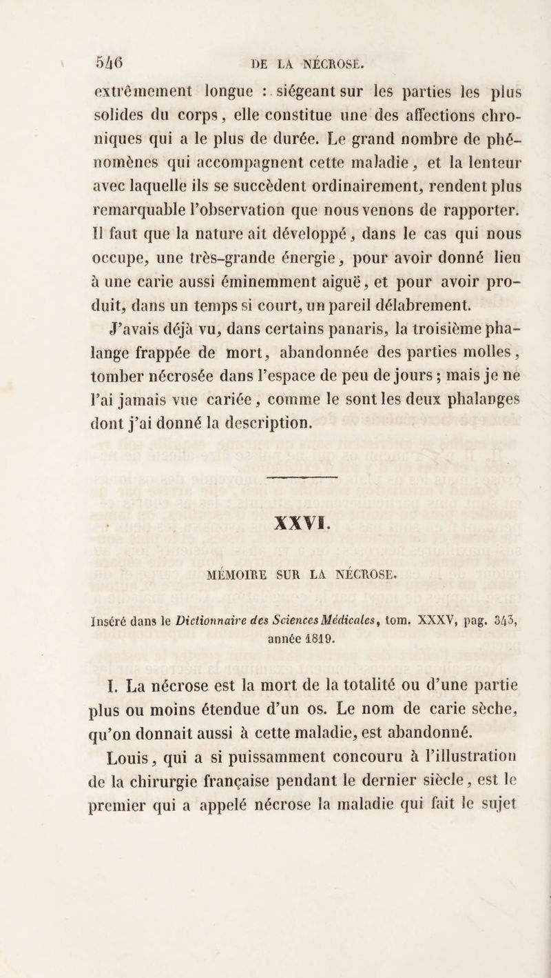 extrêmement longue : siégeant sur les parties les plus solides du corps, elle constitue une des affections chro¬ niques qui a le plus de durée. Le grand nombre de phé¬ nomènes qui accompagnent cette maladie, et la lenteur avec laquelle ils se succèdent ordinairement, rendent plus remarquable l’observation que nous venons de rapporter. Il faut que la nature ait développé, dans le cas qui nous occupe, une très-grande énergie, pour avoir donné lieu à une carie aussi éminemment aiguë, et pour avoir pro¬ duit, dans un temps si court, un pareil délabrement. J’avais déjà vu, dans certains panaris, la troisième pha¬ lange frappée de mort, abandonnée des parties molles, tomber nécrosée dans l’espace de peu de jours ; mais je ne l’ai jamais vue cariée, comme le sont les deux phalanges dont j’ai donné la description. XXVI. MÉMOIRE SUR LA NÉCROSE. Inséré dans le Dictionnaire des Sciences Médicales, tom. XXXV, pag. 343, année 1819. I. La nécrose est la mort de la totalité ou d’une partie plus ou moins étendue d’un os. Le nom de carie sèche, qu’on donnait aussi à cette maladie, est abandonné. Louis, qui a si puissamment concouru à l’illustration de la chirurgie française pendant le dernier siècle, est le premier qui a appelé nécrose la maladie qui fait le sujet