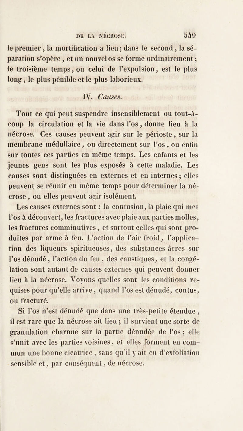 le premier, la mortification a lieu ; dans le second, la sé¬ paration s'opère, et un nouvel os se forme ordinairement ; le troisième temps, ou celui de l'expulsion, est le plus long, le plus pénible et le plus laborieux. IV. Causes. Tout ce qui peut suspendre insensiblement ou tout-à- coup la circulation et la vie dans l'os, donne lieu à la nécrose. Ces causes peuvent agir sur le périoste, sur la membrane médullaire, ou directement sur l’os, ou enfin sur toutes ces parties en même temps. Les enfants et les jeunes gens sont les plus exposés à cette maladie. Les causes sont distinguées en externes et en internes ; elles peuvent se réunir en même temps pour déterminer la né¬ crose , ou elles peuvent agir isolément. Les causes externes sont : la contusion, la plaie qui met l'os à découvert, les fractures avec plaie aux parties molles, les fractures comminutives, et surtout celles qui sont pro¬ duites par arme à feu. L’action de l'air froid, l’applica¬ tion des liqueurs spiritueuses, des substances âcres sur l’os dénudé, l’action du feu, des caustiques, et la congé¬ lation sont autant de causes externes qui peuvent donner lieu à la nécrose. Voyons quelles sont les conditions re¬ quises pour qu’elle arrive, quand l’os est dénudé, contus, ou fracturé. Si l’os n’est dénudé que dans une très-petite étendue, il est rare que la nécrose ait lieu ; il survient une sorte de granulation charnue sur la partie dénudée de l’os ; elle s’unit avec les parties voisines, et elles forment en com¬ mun une bonne cicatrice, sans qu’il y ait eu d’exfoliation sensible et, par conséquent, de nécrose.