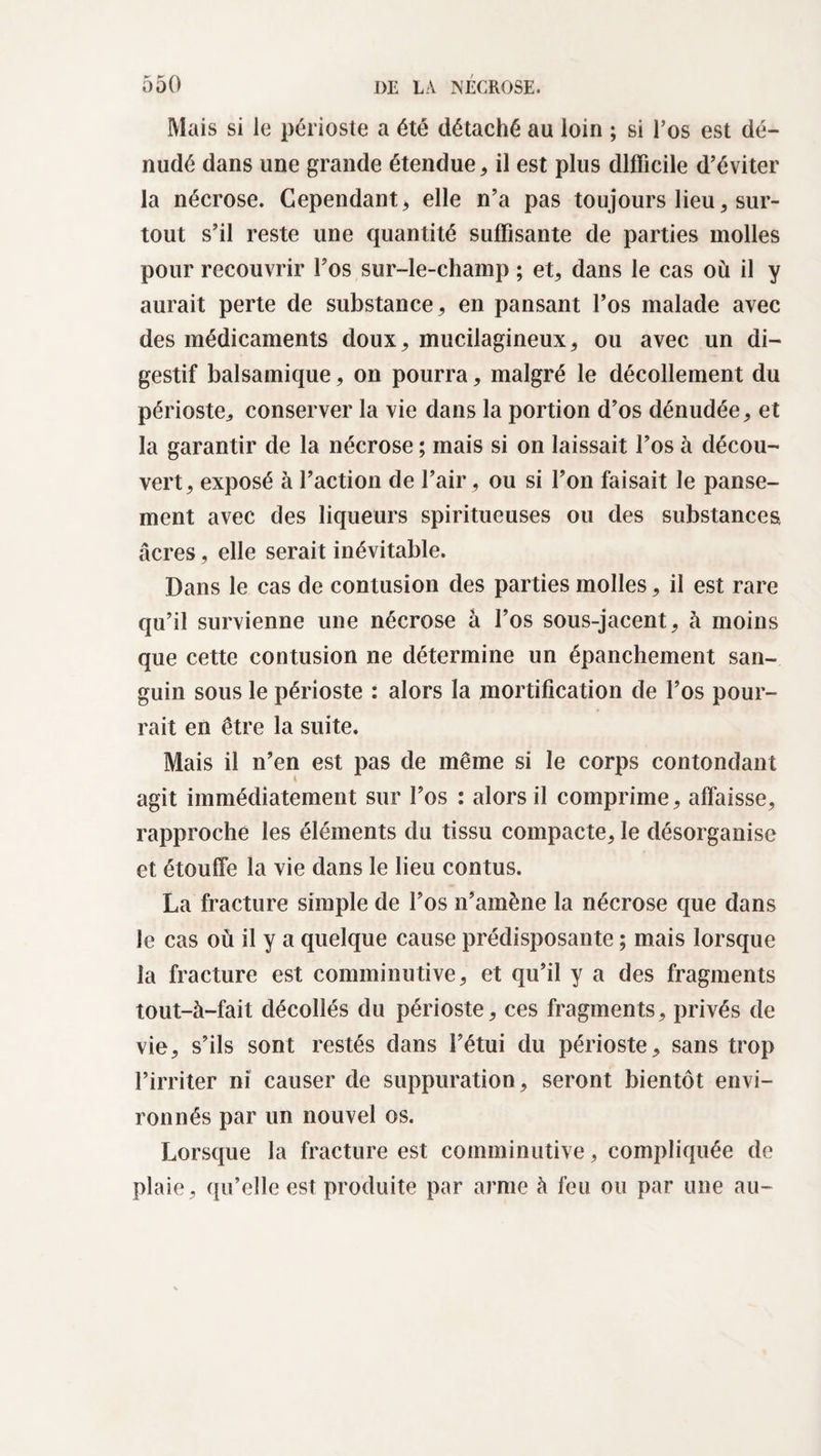 Mais si le périoste a été détaché au loin ; si l’os est dé¬ nudé dans une grande étendue, il est plus difficile d’éviter la nécrose. Cependant , elle n’a pas toujours lieu, sur¬ tout s’il reste une quantité suffisante de parties molles pour recouvrir l’os sur-le-champ ; et, dans le cas où il y aurait perte de substance, en pansant l’os malade avec des médicaments doux, mucilagineux, ou avec un di¬ gestif balsamique, on pourra, malgré le décollement du périoste, conserver la vie dans la portion d’os dénudée, et la garantir de la nécrose ; mais si on laissait l’os à décou¬ vert, exposé à l’action de l’air, ou si l’on faisait le panse¬ ment avec des liqueurs spiritueuses ou des substances âcres, elle serait inévitable. Dans le cas de contusion des parties molles, il est rare qu’il survienne une nécrose à l’os sous-jacent, à moins que cette contusion ne détermine un épanchement san¬ guin sous le périoste : alors la mortification de l’os pour¬ rait en être la suite. Mais il n’en est pas de même si le corps contondant agit immédiatement sur l’os : alors il comprime, affaisse, rapproche les éléments du tissu compacte, le désorganise et étouffe la vie dans le lieu contus. La fracture simple de l’os n’amène la nécrose que dans le cas où il y a quelque cause prédisposante ; mais lorsque la fracture est comminutive, et qu’il y a des fragments tout-à-fait décollés du périoste, ces fragments, privés de vie, s’ils sont restés dans l’étui du périoste, sans trop l’irriter ni causer de suppuration, seront bientôt envi¬ ronnés par un nouvel os. Lorsque la fracture est comminutive, compliquée de plaie, qu’elle est produite par arme à feu ou par une au-
