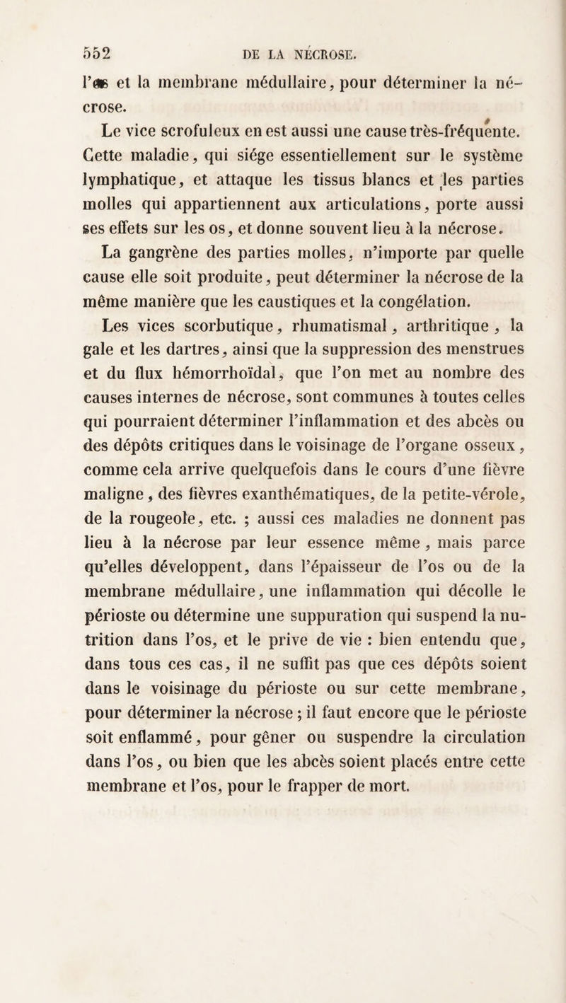 Vm et la membrane médullaire, pour déterminer la né¬ crose. Le vice scrofuleux en est aussi une cause très-fréquente. Cette maladie, qui siège essentiellement sur le système lymphatique, et attaque les tissus blancs et les parties molles qui appartiennent aux articulations, porte aussi ses effets sur les os, et donne souvent lieu à la nécrose. La gangrène des parties molles, n’importe par quelle cause elle soit produite, peut déterminer la nécrose de la même manière que les caustiques et la congélation. Les vices scorbutique, rhumatismal, arthritique , la gale et les dartres, ainsi que la suppression des menstrues et du flux hémorrhoïdal, que l’on met au nombre des causes internes de nécrose, sont communes à toutes celles qui pourraient déterminer l’inflammation et des abcès ou des dépôts critiques dans le voisinage de l’organe osseux, comme cela arrive quelquefois dans le cours d’une fièvre maligne, des fièvres exanthématiques, de la petite-vérole, de la rougeole, etc. ; aussi ces maladies ne donnent pas lieu à la nécrose par leur essence même, mais parce qu’elles développent, dans l’épaisseur de l’os ou de la membrane médullaire, une inflammation qui décolle le périoste ou détermine une suppuration qui suspend la nu¬ trition dans l’os, et le prive de vie : bien entendu que, dans tous ces cas, il ne suffit pas que ces dépôts soient dans le voisinage du périoste ou sur cette membrane, pour déterminer la nécrose ; il faut encore que le périoste soit enflammé, pour gêner ou suspendre la circulation dans l’os, ou bien que les abcès soient placés entre cette membrane et l’os, pour le frapper de mort.