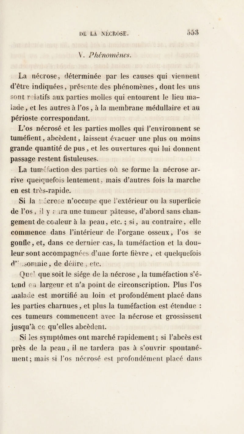 V. Phénomènes. La nécrose, déterminée par les causes qui viennent d’être indiquées, présente des phénomènes, dont les uns sont relatifs aux parties molles qui entourent le lieu ma¬ lade , et les autres à l’os, à la membrane médullaire et au périoste correspondant. L’os nécrosé et les parties molles qui l’environnent se tuméfient, abcèdent, laissent évacuer une plus ou moins grande quantité de pus, et les ouvertures qui lui donnent passage restent fistuleuses. La tuméfaction des parties où se forme la nécrose ar¬ rive quelquefois lentement, mais d’autres fois la marche en est très-rapide. Si la r écrose n’occupe que F extérieur ou la superficie de l’os, il y r ira une tumeur pâteuse, d’abord sans chan¬ gement de couleur à la peau, etc. ; si, au contraire, elle commence dans l’intérieur de l’organe osseux, l’os se gonfle, et, dans ce dernier cas, la tuméfaction et la dou¬ leur sont accompagnées d’une forte fièvre, et quelquefois d’’ .aomnie, de délire, etc. Que’ que soit le siège de la nécrose, la tuméfaction s’é¬ tend eu largeur et n’a point de circonscription. Plus l’os malade est mortifié au loin et profondément placé dans les parties charnues, et plus la tuméfaction est étendue : ces tumeurs commencent avec la nécrose et grossissent jusqu’à ce qu’elles abcèdent. Si les symptômes ont marché rapidement ; si l’abcès est près de la peau, il ne tardera pas à s’ouvrir spontané ment; mais si l’os nécrosé est profondément placé dans