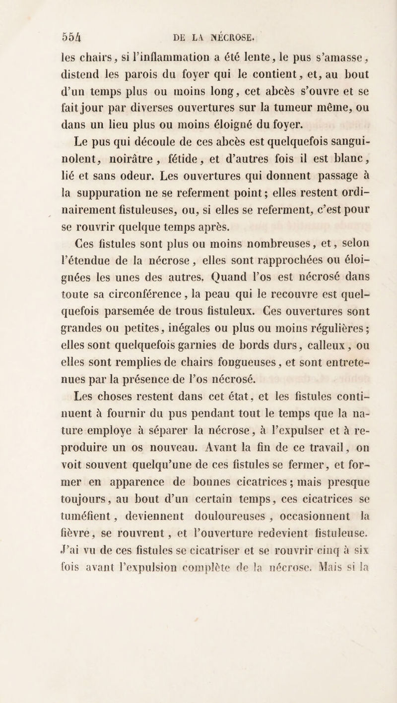 les chairs, si rinflammation a été lente, le pus s’amasse, distend les parois du foyer qui le contient, et, au bout d’un temps plus ou moins long, cet abcès s’ouvre et se fait jour par diverses ouvertures sur la tumeur même, ou dans un lieu plus ou moins éloigné du foyer. Le pus qui découle de ces abcès est quelquefois sangui¬ nolent, noirâtre, fétide, et d’autres fois il est blanc, lié et sans odeur. Les ouvertures qui donnent passage à la suppuration ne se referment point ; elles restent ordi¬ nairement fistuleuses, ou, si elles se referment, c’est pour se rouvrir quelque temps après. Ces fistules sont plus ou moins nombreuses, et, selon l’étendue de la nécrose, elles sont rapprochées ou éloi¬ gnées les unes des autres. Quand l’os est nécrosé dans toute sa circonférence, la peau qui le recouvre est quel¬ quefois parsemée de trous fistuleux. Ces ouvertures sont grandes ou petites, inégales ou plus ou moins régulières; elles sont quelquefois garnies de bords durs, calleux, ou elles sont remplies de chairs fongueuses, et sont entrete¬ nues par la présence de l’os nécrosé. Les choses restent dans cet état, et les fistules conti¬ nuent à fournir du pus pendant tout le temps que la na¬ ture employé à séparer la nécrose, à l’expulser et à re¬ produire un os nouveau. Avant la fin de ce travail , on voit souvent quelqu’une de ces fistules se fermer, et for¬ mer en apparence de bonnes cicatrices ; mais presque toujours, au bout d’un certain temps, ces cicatrices se tuméfient, deviennent douloureuses , occasionnent la fièvre, se rouvrent, et l’ouverture redevient listiileuse. J’ai vu de ces fistules se cicatriser et se rouvrir cinq à six fois avant l’expulsion complète de la nécrose. Mais si la