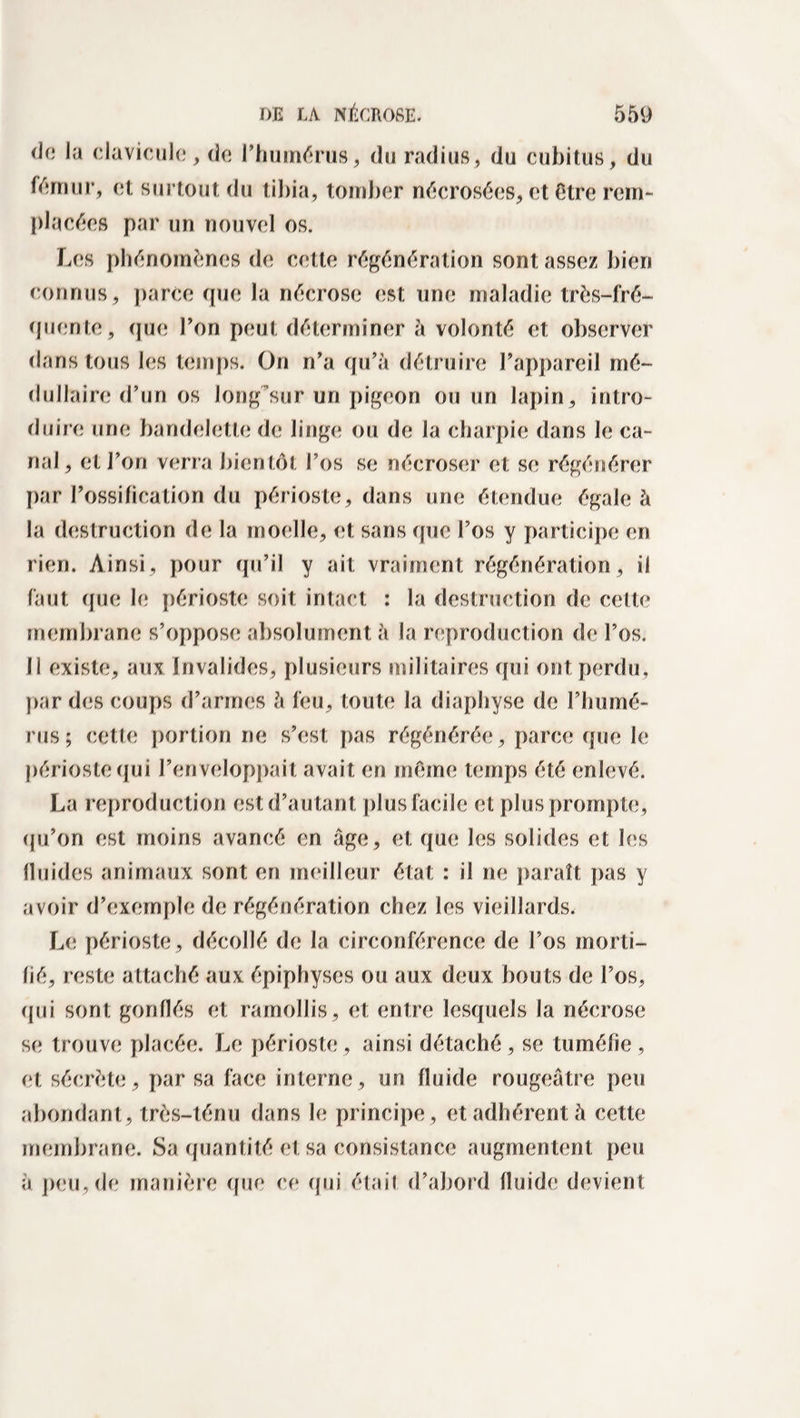 de la clavicule, de l’humérus, du radius, du cubitus, du fémur, et surtout du tibia, tomber nécrosées, et être rem¬ placées par un nouvel os. Les phénomènes de cette régénération sont assez bien connus, parce que la nécrose est une maladie très-fré¬ quente, que l’on peut déterminer à volonté et observer dans tous les temps. On n’a qu’à détruire l’appareil mé¬ dullaire d’un os long sur un pigeon ou un lapin, intro¬ duire une bandelette de linge ou de la charpie dans le ca¬ nal, et l’on verra bien tôt l’os se nécroser et se régénérer par l’ossification du périoste, dans une étendue égale à la destruction de la moelle, et sans que l’os y participe en rien. Ainsi, pour qu’il y ait vraiment régénération, il faut que le périoste soit intact : la destruction de cette membrane s’oppose absolument à la reproduction de l’os, li existe, aux Invalides, plusieurs militaires qui ont perdu, par des coups d’armes à feu, toute la diaphyse de l’humé¬ rus; cette portion ne s’est pas régénérée, parce que le périoste qui l’enveloppait avait en meme temps été enlevé. La reproduction est d’autant plus facile et plus prompte, qu’on est moins avancé en âge, et que les solides et les fluides animaux sont en meilleur état : il ne paraît pas y avoir d’exemple de régénération chez les vieillards. Le périoste, décollé de la circonférence de l’os morti¬ fié, reste attaché aux épiphyses ou aux deux bouts de l’os, qui sont gonflés et ramollis, et entre lesquels la nécrose se trouve placée. Le périoste , ainsi détaché, se tuméfie , et sécrète, par sa face interne, un fluide rougeâtre peu abondant, très-ténu dans le principe, et adhérent à cette membrane. Sa quantité et sa consistance augmentent peu à peu, de manière que ce qui étail d’abord fluide devient