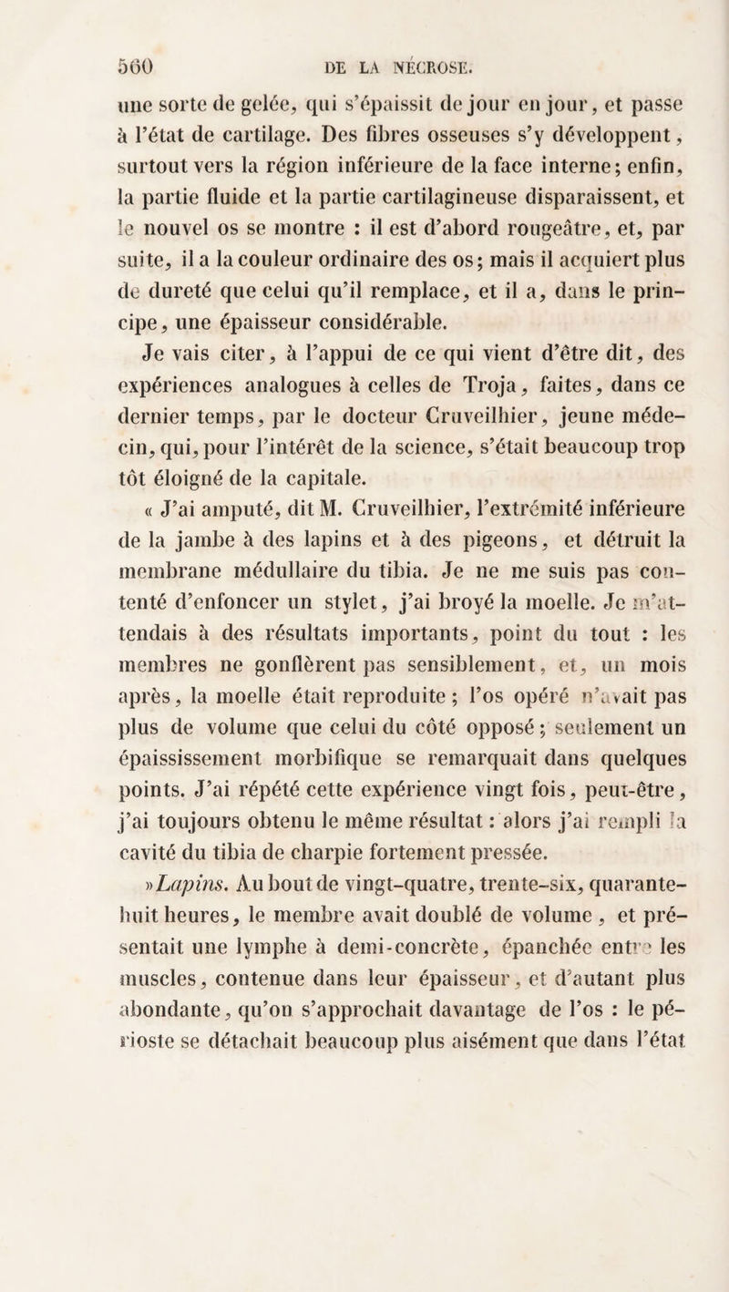 une sorte de gelée, qui s’épaissit de jour en jour, et passe à l’état de cartilage. Des fibres osseuses s’y développent, surtout vers la région inférieure de la face interne; enfin, la partie fluide et la partie cartilagineuse disparaissent, et le nouvel os se montre ; il est d’abord rougeâtre, et, par suite, il a la couleur ordinaire des os; mais il acquiert plus de dureté que celui qu’il remplace, et il a, dans le prin¬ cipe, une épaisseur considérable. Je vais citer, à l’appui de ce qui vient d’être dit, des expériences analogues à celles de Troja, faites, dans ce dernier temps, par le docteur Cruveilhier, jeune méde¬ cin, qui, pour l’intérêt de la science, s’était beaucoup trop tôt éloigné de la capitale. « J’ai amputé, dit M. Cruveilhier, l’extrémité inférieure de la jambe à des lapins et à des pigeons, et détruit la membrane médullaire du tibia. Je ne me suis pas con¬ tenté d’enfoncer un stylet, j’ai broyé la moelle. Je m’at¬ tendais à des résultats importants, point du tout : les membres ne gonflèrent pas sensiblement, et, un mois après, la moelle était reproduite ; l’os opéré n’avait pas plus de volume que celui du côté opposé ; seulement un épaississement morbifique se remarquait dans quelques points. J’ai répété cette expérience vingt fois, peut-être, j’ai toujours obtenu le même résultat : alors j’ai rempli la cavité du tibia de charpie fortement pressée. » Lapins. Au bout de vingt-quatre, trente-six, quarante- huit heures, le membre avait doublé de volume , et pré¬ sentait une lymphe à demi-concrète, épanchée entre les muscles, contenue dans leur épaisseur, et d’autant plus abondante, qu’on s’approchait davantage de l’os : le pé¬ rioste se détachait beaucoup plus aisément que dans l’état