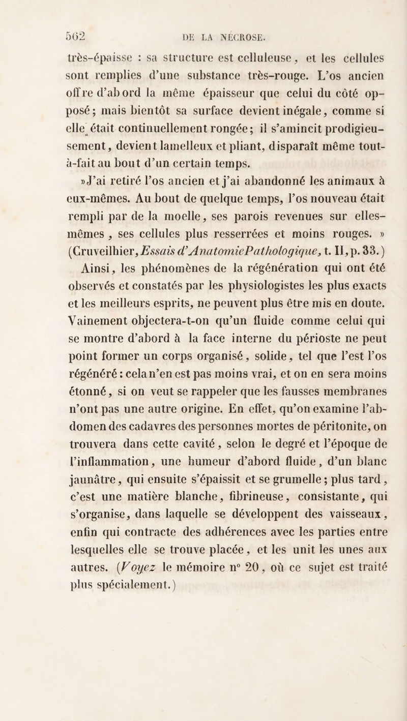 très-épaisse : sa structure est celluleuse , et les cellules sont remplies d’une substance très-rouge. L’os ancien offre d’abord la même épaisseur que celui du côté op¬ posé; mais bientôt sa surface devient inégale, comme si elle^était continuellement rongée; il s’amincit prodigieu¬ sement, devient lamelleux et pliant, disparaît même tout- à-fait au bout d’un certain temps. » J’ai retiré l’os ancien et j’ai abandonné les animaux à eux-mêmes. Au bout de quelque temps, l’os nouveau était rempli par de la moelle, ses parois revenues sur elles- mêmes , ses cellules plus resserrées et moins rouges. » (Gruveilhier, Essais d’Anatomie Pat ho logique, t. II, p. 33. ) Ainsi, les phénomènes de la régénération qui ont été observés et constatés par les physiologistes les plus exacts et les meilleurs esprits, ne peuvent plus être mis en doute. Vainement objectera-t-on qu’un fluide comme celui qui se montre d’abord à la face interne du périoste ne peut point former un corps organisé, solide, tel que l’est l’os régénéré : cela n’en est pas moins vrai, et on en sera moins étonné, si on veut se rappeler que les fausses membranes n’ont pas une autre origine. En effet, qu’on examine l’ab¬ domen des cadavres des personnes mortes de péritonite, on trouvera dans cette cavité, selon le degré et l’époque de l’inflammation, une humeur d’abord fluide, d’un blanc jaunâtre, qui ensuite s’épaissit et se grumelle; plus tard, c’est une matière blanche, fibrineuse, consistante, qui s’organise, dans laquelle se développent des vaisseaux, enfin qui contracte des adhérences avec les parties entre lesquelles elle se trouve placée, et les unit les unes aux autres. (Voyez le mémoire n° 20, où ce sujet est traité plus spécialement.)