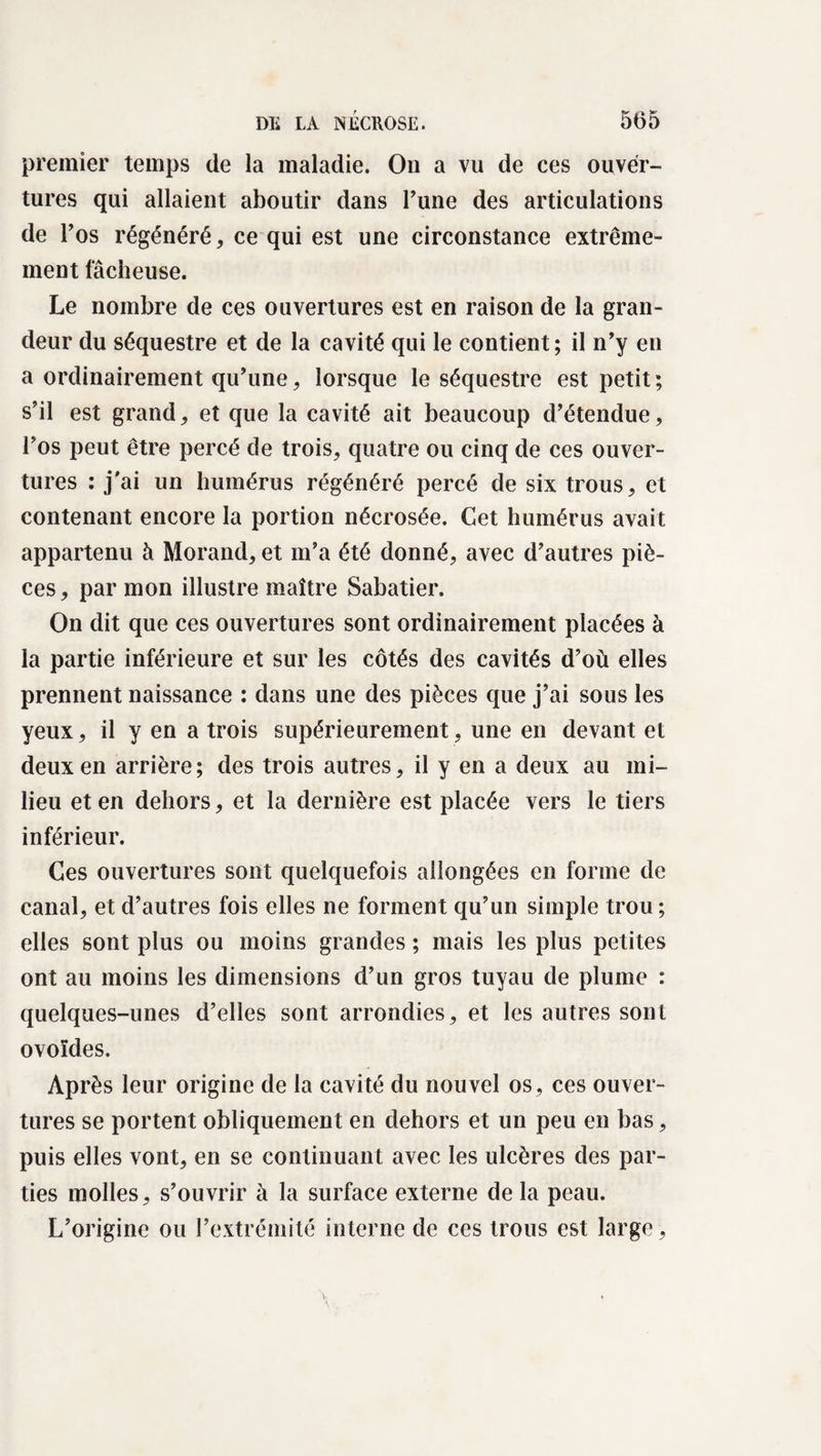 premier temps de la maladie. On a vu de ces ouver¬ tures qui allaient aboutir dans Tune des articulations de l’os régénéré, ce qui est une circonstance extrême¬ ment fâcheuse. Le nombre de ces ouvertures est en raison de la gran¬ deur du séquestre et de la cavité qui le contient; il n’y en a ordinairement qu’une, lorsque le séquestre est petit ; s’il est grand, et que la cavité ait beaucoup d’étendue, l’os peut être percé de trois, quatre ou cinq de ces ouver¬ tures : j’ai un humérus régénéré percé de six trous, et contenant encore la portion nécrosée. Cet humérus avait appartenu à Morand, et m’a été donné, avec d’autres piè¬ ces, par mon illustre maître Sabatier. On dit que ces ouvertures sont ordinairement placées à la partie inférieure et sur les côtés des cavités d’où elles prennent naissance : dans une des pièces que j’ai sous les yeux, il y en a trois supérieurement, une en devant et deux en arrière; des trois autres, il y en a deux au mi¬ lieu et en dehors, et la dernière est placée vers le tiers inférieur. Ces ouvertures sont quelquefois allongées en forme de canal, et d’autres fois elles ne forment qu’un simple trou ; elles sont plus ou moins grandes ; mais les plus petites ont au moins les dimensions d’un gros tuyau de plume : quelques-unes d’elles sont arrondies, et les autres sont ovoïdes. Après leur origine de la cavité du nouvel os, ces ouver¬ tures se portent obliquement en dehors et un peu en bas, puis elles vont, en se continuant avec les ulcères des par¬ ties molles, s’ouvrir à la surface externe de la peau. L’origine ou l’extrémité interne de ces trous est large.