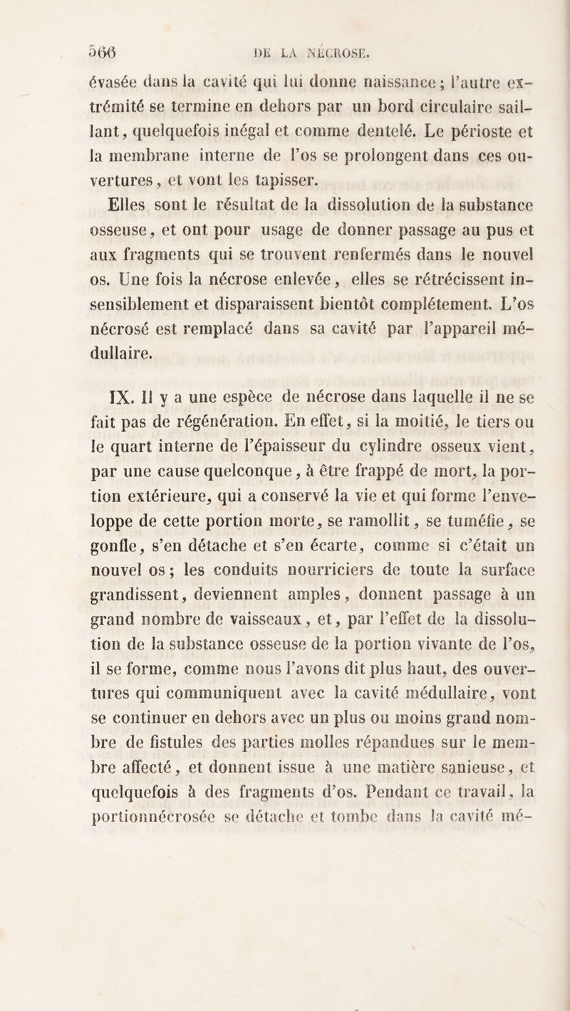 évasée dans la cavité qui lui donne naissance; l’autre ex¬ trémité se termine en dehors par un bord circulaire sail¬ lant, quelquefois inégal et comme dentelé. Le périoste et la membrane interne de l’os se prolongent dans ces ou¬ vertures , et vont les tapisser. Elles sont le résultat de la dissolution de la substance osseuse, et ont pour usage de donner passage au pus et aux fragments qui se trouvent renfermés dans le nouvel os. Une fois la nécrose enlevée, elles se rétrécissent in¬ sensiblement et disparaissent bientôt complètement. L’os nécrosé est remplacé dans sa cavité par l’appareil mé¬ dullaire. IX. U y a une espèce de nécrose dans laquelle il ne se fait pas de régénération. En effet, si la moitié, le tiers ou le quart interne de l’épaisseur du cylindre osseux vient, par une cause quelconque, à être frappé de mort, la por¬ tion extérieure, qui a conservé la vie et qui forme l’enve¬ loppe de cette portion morte, se ramollit, se tuméfie, se gonfle, s’en détache et s’en écarte, comme si c’était un nouvel os ; les conduits nourriciers de toute la surface grandissent, deviennent amples, donnent passage à un grand nombre de vaisseaux, et, par l’effet de la dissolu¬ tion de la substance osseuse de la portion vivante de l’os, il se forme, comme nous l’avons dit plus haut, des ouver¬ tures qui communiquent avec la cavité médullaire, vont se continuer en dehors avec un plus ou moins grand nom¬ bre de fistules des parties molles répandues sur le mem¬ bre affecté, et donnent issue à une matière sanieuse, et quelquefois à des fragments d’os. Pendant ce travail, la portionnécrosée se détache et tombe dans la cavité mé-