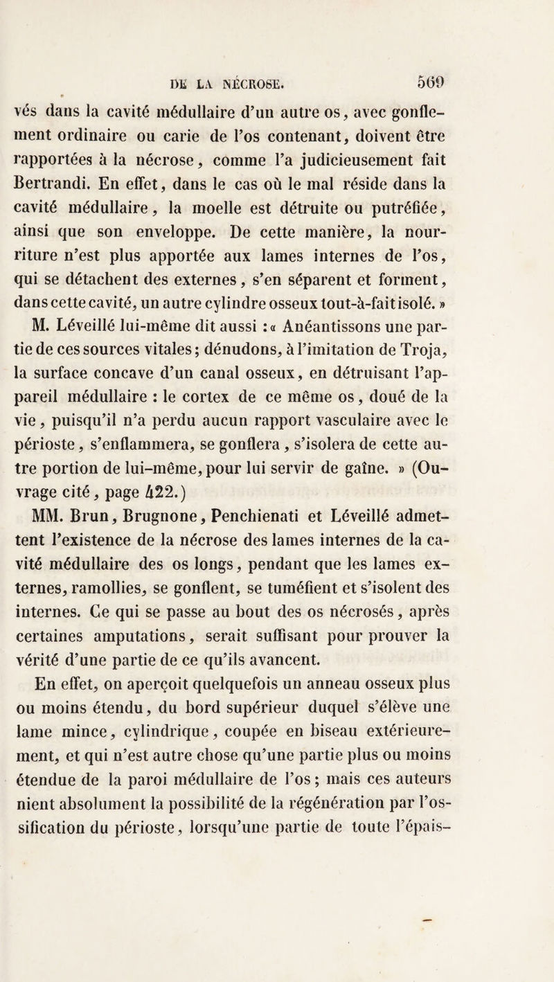 vés dans la cavité médullaire d’un autre os, avec gonfle¬ ment ordinaire ou carie de l’os contenant, doivent être rapportées à la nécrose, comme l’a judicieusement fait Bertrandi. En effet, dans le cas où le mal réside dans la cavité médullaire, la moelle est détruite ou putréfiée, ainsi que son enveloppe. De cette manière, la nour¬ riture n’est plus apportée aux lames internes de l’os, qui se détachent des externes, s’en séparent et forment, dans cette cavité, un autre cylindre osseux tout-à-fait isolé. » M. Léveillé lui-même dit aussi :a Anéantissons une par¬ tie de ces sources vitales; dénudons, à l’imitation de Troja, la surface concave d’un canal osseux, en détruisant l’ap¬ pareil médullaire : le cortex de ce même os, doué de la vie, puisqu’il n’a perdu aucun rapport vasculaire avec le périoste, s’enflammera, se gonflera, s’isolera de cette au¬ tre portion de lui-même, pour lui servir de gaîne. » (Ou¬ vrage cité, page li22.) MM. Brun, Brugnone, Penchienati et Léveillé admet¬ tent l’existence de la nécrose des lames internes de la ca¬ vité médullaire des os longs, pendant que les lames ex¬ ternes, ramollies, se gonflent, se tuméfient et s’isolent des internes. Ce qui se passe au bout des os nécrosés, après certaines amputations, serait suffisant pour prouver la vérité d’une partie de ce qu’ils avancent. En effet, on aperçoit quelquefois un anneau osseux plus ou moins étendu, du bord supérieur duquel s’élève une lame mince, cylindrique, coupée en biseau extérieure¬ ment, et qui n’est autre chose qu’une partie plus ou moins étendue de la paroi médullaire de l’os ; mais ces auteurs nient absolument la possibilité de la régénération par l’os¬ sification du périoste, lorsqu’une partie de toute l’épais-